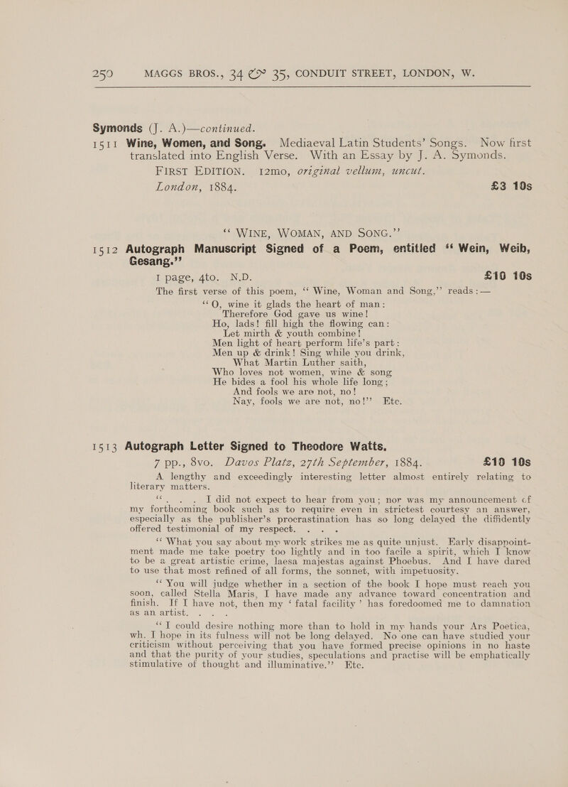 Symonds (J. A.)—continued. 1511 Wine, Women, and Song. Mediaeval Latin Students’ Songs. Now first translated into English Verse. With an Essay by J. A. Symonds. FIRST EDITION. 12mo, o7zginal vellum, uncut. London, 1884. £3 10s ‘‘ WINE, WOMAN, AND SONG.”’ 1512 Autograph Manuscript Signed of a Poem, entitled ‘‘ Wein, Weib, Gesang.”’ i page, dio. ND; £16 10s The first verse of this poem, ‘‘ Wine, Woman and Song,’’ reads :— ‘‘Q, wine it glads the heart of man: Therefore God gave us wine! Ho, lads! fill high the flowing can: Let mirth &amp; youth combine! Men light of heart perform life’s part: Men up &amp; drink! Sing while you drink, What Martin Luther saith, Who loves not women, wine &amp; song He bides a fool his whole hfe long ; And fools we are not, no! Nay, fools we are not, no!’ Ete. 1513 Autograph Letter Signed to Theodore Watts. 7 pp., 8vo. Davos Platz, 27th September, 1884. £10 10s A. lengthy and exceedingly interesting letter almost entirely relating to literary matters. i I did not expect to hear from you; nor was my announcement cf my forthcoming book such as to require even in strictest courtesy an answer, especially as the publisher’s procrastination has so long delayed the diffidently offered testimonial of my respect. : ‘¢ What you say about my work strikes me as quite unjust. Early disappoint- ment made me take poetry too lightly and in too facile a spirit, which I know to be a great artistic crime, laesa majestas against Phoebus. And I have dared to use that most refined of all forms, the sonnet, with impetuosity. ‘“'You will judge whether in a section of the book I hope must reach you soon, called Stella Maris, I have made any advance toward concentration and finish. If I have not, then my ‘ fatal facility’ has foredoomed me to damnation asa artist. ~. 2 . ‘““T could desire nothing more than to hold in my hands your Ars Poetica, wh. I hope in its fulness will not be long delayed. No one can have studied your criticism without perceiving that you have formed precise opinions in no haste and that the purity of your studies, speculations and practise will be emphatically stimulative of thought and illuminative.”? Etc.