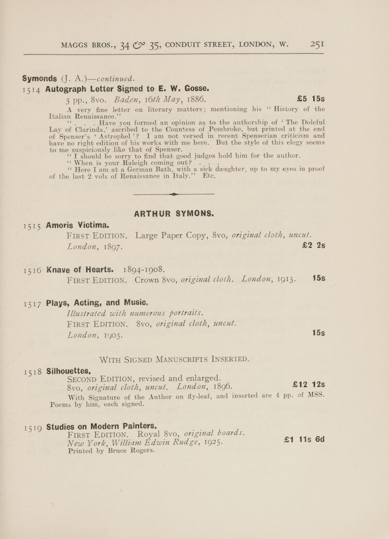  Symonds (J. A.)—continued. 1514 Autograph Letter Signed to E. W. Gosse. 3 pp., 8vo. Baden, 16th May, 1886. £5 15s A very fine letter on literary matters; mentioning his ‘‘ History of the Italian Renaissance.”’ «¢ | ~, Have you formed an opinion as to the authorship of ‘ The Doleful Lay of Clarinda,’ ascribed to the Countess of Peinbroke, but printed at the end of Spenser’s ‘ Astrophel’? I am not versed in recent Spenserian criticism and have no right edition of his works with me here. But the style of this elegy seems to me suspiciously like that of Spenser. 1 ‘¢T should be sorry to find that good judges hold him for the author. ‘¢ When is your Raleigh coming outP .. . ‘¢ Here I am at a German Bath, with a sick daughter, up to my eves in proof of the last 2 vols of Renaissance in Italy.’’ Etc. ARTHUR SYMONS. 1515 Amoris Victima. First EDITION. Large Paper Copy, 8vo, ovzgznal cloth, uncut. London, 1897. £2 2s 1516 Knave of Hearts. 18094-1908. First EDITION. Crown 8vo, original cloth. London, 1913. 15s 1517 Plays, Acting, and Music, Illustrated with numerous portraits. FIRST EDITION. 8vo, o7vzgznal cloth, uncut. London, 1903. 15s WITH SIGNED MANUSCRIPTS INSERTED. 1518 Silhouettes, SECOND EDITION, revised and enlarged. 8vo, original cloth, uncut, London, 1890. £12 12s With Signature of the Author on fly-leaf, and inserted are 4 pp. of MSS. Poems by him, each signed. 1519 Studies on Modern Painters. ~~ First EDITION. Royal 8vo, oviginal boards. New York, William Edwin Rudge, 1925. £1 lis 6d Printed by Bruce Rogers.