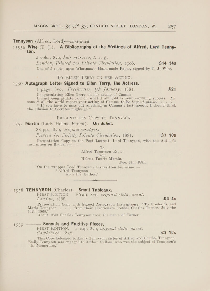 Tennyson (Alfred, Lord)—continued. 1555a Wise (T. J.). A Bibliography of the Writings of Alfred, Lord Tenny- son. 2 VOls.; 8VO, LAL GHOTOCCOs 1b. 2: London, Printed for Private Circulation, 1908. £14 14s One of 5 copies upon Whatman’s Hand made Paper, signed by T. J. Wise. To ELLEN TERRY ON HER ACTING. 15560 Autograph Letter Signed to Ellen Terry, the Actress. I page, 8vo. Freshwater, 5th January, 1881. £21 Congratulating Ellen Terry on her acting of Camma. I must congratulate you on what I am “told is your crowning success. My sons &amp; all the world report your acting of Camma to be beyond praise. . ‘‘ Tf you have to miss out anything in Camma’s last speech, I should think the allusion to Socrates might go.”’ PRESENTATION COPY TO TENNYSON. 1557 Martin (Lady Helena Faucit). On Juliet. 88 pp., 8vo, ozzginal wrappers. Printed for Strictly Private Circulation, 1881. £7 10s Presentation Copy to the Poet Laureat, Lord Tennyson, with the Author’s inscription on fly-leaf :— To Alfred Tennyson Esaqr. From Heiena Faucit Martin. Dec. 7th, 1881. On the wrapper Lord Tennyson has written his name :— ‘¢ Alfred Tennyson from the Author.”’ &lt;&gt;  1558 TENNYSON (Charles). Smail Tableaux. FIRST EDITION. F’cap. 8vo, orzgznal cloth, uncut. London, 1868. £4 4s Presentation Copy with Signed Autograph Inscription: ‘‘ To Frederick and Maria Tennyson . . . from their affectionate brother Charles Turner. July the 14th, 1868.” About 1840 Charles Tennyson took the name of Turner. 1559 ———— Sonnets and Fugitive Pieces, FIRST EDITION. F’cap. 8vo, o7zginal cloth, uncut. Cambridge, 1830. £2 10s This Copy belonged to Emily Tennyson, sister of Alfred and Charles Tennyson. Emily Tenny son was engaged to Arthur Hallam, who was the subject of Tennyson’s ‘In Memoriam.