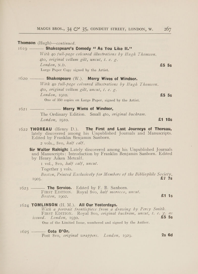 Thomson (Hugh)—continued.    1019 Shakespeare’s Comedy ‘‘ As You Like It.”? With 40 full-page colcured illustrations by Hugh Thomson. Ato, original vellum gilt, uncut, ¢t. e. g. London, N.D. £5 5s Large Paper Copy signed by the Artist. 41020. —— Shakespeare (W.). Merry Wives of Windsor. Weth 40 full-page coloured illustrations by Hugh Thomson. Ato, orzginal vellum gilt, uncut, ¢. e€. g. London, 1QI1o. £5 5s One of 350 copies on Large Paper, signed by the Artist. 1621 — —____— Merry Wives of Windsor, The Ordinary Edition. Small 4to, orzginal buckram. London, 1910. £1 10s 1622 THOREAU (Henry LD.). The First and Last Journeys of Thoreau, lately discovered among his Unpublished Journals and Manuscripts. Edited by Franklin Benjamin Sanborn. 2 Vols. 8V6, Hall calf. Sir Walter Raleigh: Lately discovered among his Unpublished Journals and Manuscripts: Introduction by Franklin Benjamin Sanborn. Edited by Henry Aiken Metcalf. i vol., Svo, Aaly calf, uncut. Together 3 vols. Boston, Printed Exclusively for Members of the Bibliophile Scciety, 1905. £7 7s  1623 The Service. . Edited by F. B. Sanborn. FIRST EDITION. Royal 8vo, Zalf morocco, uncut. Boston, 1902. £1 1s 1624 TOMLINSON (1H. M.). All Our Yesterdays. With a portrait frontispiece from a drawing by Percy Smith. FIRST EDITION. Royal 8vo, orzgznal buckram, uncut, t. ¢. 'g. as assued. London, 1930. £5 5s One of the Limited Issue, numbered and signed by the Author. 1625 -———- Cote D’Or. Post 8vo, ovzginal wrappers. London, 1920. 2s 6d