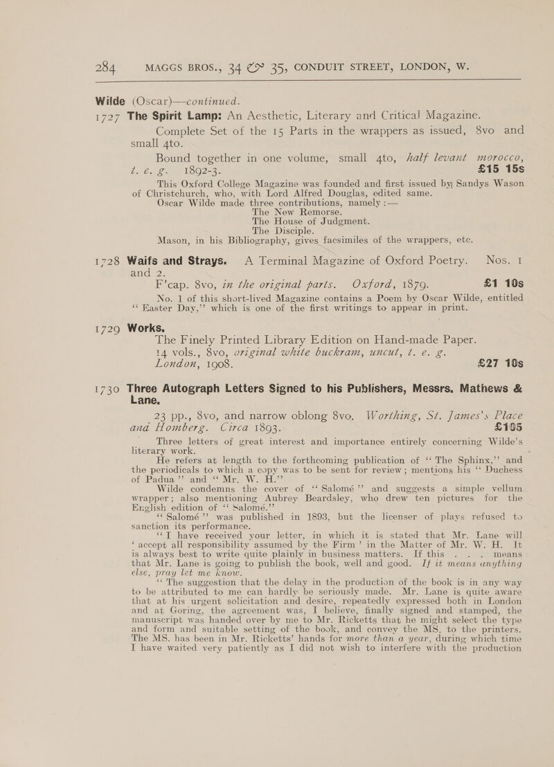  Complete Set of the 15 Parts in the wrappers as issued, 8vo and small 4to. Bound together in one volume, small 4to, alf levant morocco, 6 €.26, mj WOO2-8.. £15 15s This Oxford College Magazine was founded and first issued by Sandys Wason of Christchurch, who, with Lord Alfred Douglas, edited same. Oscar Wilde made three contributions, namely :— The New Remorse. The House of Judgment. The Disciple. Mason, in his Bibliography, gives facsimiles of the wrappers, etc. amd 2: F’cap. 8vo, zm the original parts. Oxford, 1870. £1 10s No. 1 of this short-lived Magazine contains a Poem by Oscar Wilde, entitled ‘¢ Haster Day,’’? which is one of the first writings to appear in print. The Finely Printed Library Edition on Hand-made Paper. 14 vols., 8vo, original white buckram, uncut, ¢. e. g. London, 1908. £27 10s 1730 Three Autograph Letters Signed to his Publishers, Messrs. Mathews &amp; Lane. 23 pp., 8vo, and narrow oblong 8vo. Worthing, St. James's Place and Homberg. Circa 1893. £105 Three letters of great interest and importance entirely concerning Wilde’s literary work. ° He refers at length to the forthcoming publication of ‘‘ The Sphinx,’’ and the periodicals to which a copy was to be sent for review; mentions his ‘‘ Duchess of ‘Padua,’ and &gt; Mir. Wee” Wilde condemns the cover of ‘‘ Salomé’’ and suggests a simple vellum wrapper; also mentioning Aubrey Beardsley, who. drew ten pictures for the English edition of ‘‘ Salome.’’ ‘¢Salomé ’’?. was published in 1898, but the lcenser of plays refused to sanction its performance. ‘¢T have received your letter, in which it is stated that Mr. Lane will ‘ accept all responsibility assumed by the Firm’ in the Matter of Mr. W. H. It is always best to write quite plainly in business matters. If this . . . means that Mr. Lane is going to publish the book, well and good. If it means anything else, pray let me know. ‘¢The suggestion that the delay in the production of the book is in any way to be attributed to me can hardly be seriously made. Mr. Lane is quite aware that at his urgent solicitation and desire, repeatedly expressed both in London and at Goring, the agreement was, I believe, finally signed and stamped, the manuscript: was handed over by me to Mr. Ricketts that he might select the type and form and suitable setting of the book, and convey the MS. to the printers. The MS. has been in Mr. Ricketts’ hands for more than a year, during which time I have waited very patiently as I did not wish to interfere with the production