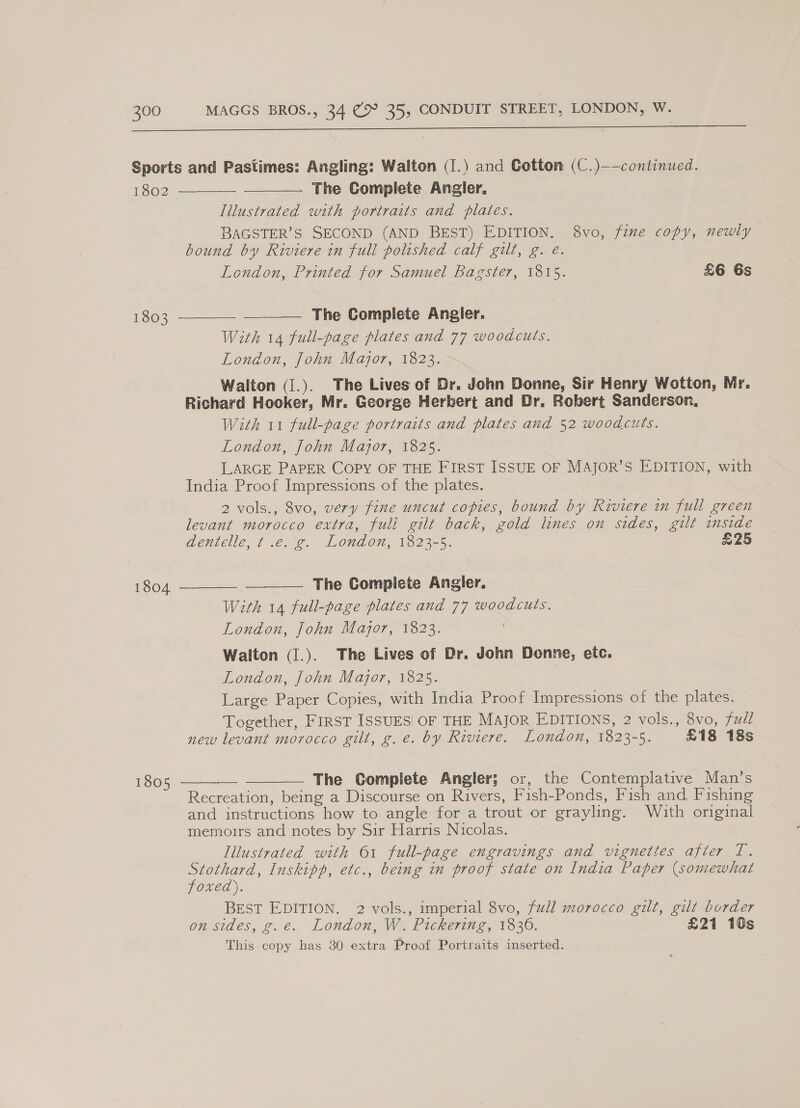  Sports and Pastimes: Angling: Walton (1.) and Cotton (C.)——continued. 1802 The Complete Angler, Iilustrated with portraits and plates. BAGSTER’S SECOND (AND BEST) EDITION. 8vo, fine copy, newly bound by Riviere in full polished calf gilt, g. e. London, Printed for Samuel Bagster, 1815. £6 Gs   The Complete Angier. With 14 full-page plates and 77 woodcuts. London, fohn Major, 1823. Walton (I.). The Lives of Gr. John Donne, Sir Henry Wotton, Mr. Richard Hooker, Mr. George Herbert and Dr. Robert Sanderson, With 11 full-page portraits and plates and 52 woodcuts. London, John Major, 1825. LARGE PAPER COPY OF THE FIRST ISSUE OF MAJOR’S EDITION, with India Proof Impressions of the plates. 2 vols., 8vo, very fine uncut copies, bound by Riviere in full green levant morocco extra, full gilt back, gold lines on sides, gilt inside dentelle, ¢ .e. g. London, 1823-5. £25 1803   The Complete Angler. With 14 full-page plates and 77 woodcuts. London, John Major, 1823. Walton (I.). The Lives of Dr. John Donne, ete. London, fohn Major, 1825. Large Paper Copies, with India Proof Impressions of the plates. Together, FIRST ISSUES OF THE MAJOR EDITIONS, 2 vols., 8vo, ful new levant morocco gilt, g. e. by Riviere. London, 1823-5. £18 18s  1804    The Complete Angler; or, the Contemplative Man’s Recreation, being a Discourse on Rivers, Fish-Ponds, Fish and, Fishing and instructions how to angle for a trout or grayling. Wath original memoirs and notes by Sir Harris Nicolas. Illustrated with 61 full-page engravings and vignettes afier T. Stothard, Inskipp, etc., being in proof state on India Paper (somewhat 1805 foxea). BEST EDITION. 2 vols., imperial 8vo, full morocco gilt, gilt border on sides, g.e. London, W. Pickering, 1836. £21 10s This copy has 30 extra Proof Portraits inserted.