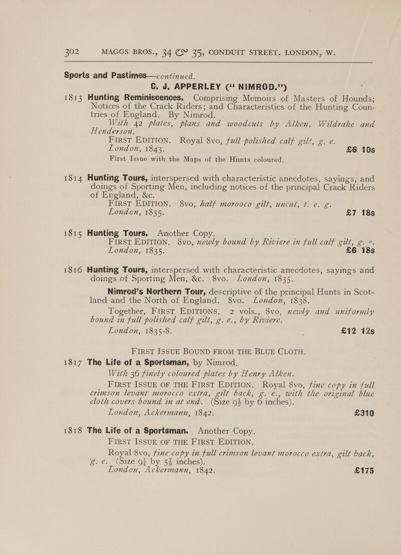 Sports and Pastimes—continued. C. J. APPERLEY (‘ NIMROD.’’) 1813 Hunting Reminiscences. Comprising Memoirs of Masters of Hounds; Notices of the Crack Riders; and Characteristics of the Hunting Coun- tries of England. By Nimrod. With 42 plates, plans and woodcuts by Alken, Wildrake and Henderson. FIRST EDITION. Royal 8vo, full polished calf gilt, g. e. London, 1843. £6 10s First Issue with the Maps of the Hunts coloured. 1814 Hunting Tours, interspersed with characteristic anecdotes, sayings, and doings of Sporting Men, including notices of the principal Crack Riders of England, &amp;c. | FIRST EDITION. 8vo, half morooco gilt, uncut, ¢. e. g. London, 1835. £7 18s 1815 Hunting Tours. Another Copy. FIRST EDITION. 8vo, xewly bound by Riviere in full calf gilt, g. °. On OW, 1535, £6 18s 1816 Hunting Tours, interspersed with characteristic anecdotes, sayings and doings of Sporting Men, &amp;c. 8vo. London, 1835. Nimrod’s Northern Tour, descriptive of the principal Hunts in Scot- land and the North of England. 8vo. London, 1838. Together, FIRST EDITIONS, 2 vols., 8vo, xewly and uniformly bound in full polished calf gilt, g. e., by Riviere. London, 1835-8. £12 12s FIRST ISSUE BOUND FROM THE BLUE CLOTH. 1817 The Life of a Sportsman, by Nimrod. Wath 36 finely coloured plates by Henry Alken. FIRST ISSUE OF THE FIRST EDITION. Royal 8vo, fine copy in full crimson levant morocco extra, gilt back, g. e., with the original blue cloth covers bound in at end. (Size 9} by 6 inches). London, Ackermann, 1842. £310 1818 The Life of a Sportsman. Another Copy. FIRST ISSUE OF THE FIRST EDITION. Royal 8vo, fzne copy in full crimson levant morocco extra, gilt back, g. €. (Size o} by 5% inches). London, Ackermann, 1842. £175