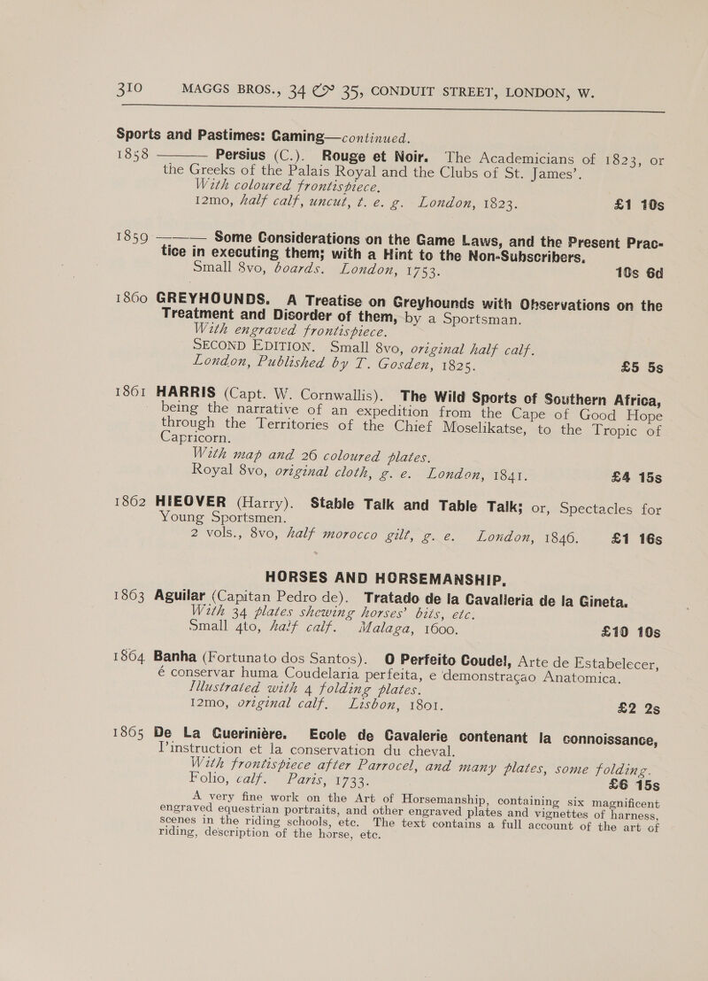 SUE mn rE NT HS Sports and Pastimes: Gaminge—continuced. 1858 Persius (C.). Rouge et Noir. The Academicians of £623; 40r the Greeks of the Palais Royal and the Clubs of St. James’. Wath coloured frontispiece,  12mo, half calf, uncut, t. e. g. London, 1023, £1 10s 1859 ——-— Some Considerations on the Game Laws, and the Present Prac- tice in executing them; with a Hint to the Non-Subscribers. Small 8vo, d0ards. London, 1753. 19s 6d 1800 GREYHOUNDS. A Treatise on Greyhounds with Observations on the Treatment and Disorder of them, by a Sportsman. With engraved frontispiece. SECOND EDITION. Small 8vo, orzginal half calf. London, Published by T. Gosden, 1825. £5 5s 1861 HARRIS (Capt. W. Cornwallis). The Wild Sports of Southern Africa, being the narrative of an expedition from the Cape of Good Hope through the Territories of the Chief Moselikatse, to the Tropic of Capricorn. With map and 26 coloured plates. Royal 8vo, original cloth, fe. SELON on, Tie AT, £4 15s 1862 HIEOVER (Harry). Stable Talk and Table Talk; or, Spectacles for Young Sportsmen. 2 vols., 8vo, half morocco gilt, g. e. London, 1846. £1 16s HORSES AND HORSEMANSHIP, 1863 Aguilar (Capitan Pedro de). Tratado de la Cavalleria de la Gineta, With 34 plates shewing horses’ bits, etc. Small 4to, Aalf caif. Malaga, 1600. £10 10s 1864 Banha (Fortunato dos Santos). O Perfeito Coude!, Arte de Estabelecer, € conservar huma Coudelaria perfeita, e demonstracao Anatomica. Illustrated with 4 folding plates. I2mo, vrzginal calf. Lisbon, 1801. £2 2s 1865 De La Cueriniére. Ecole de Cavalerie contenant Ia connoissance, Pinstruction et la conservation du cheval. With frontispiece after Parrocel, and many plates, some folding. Folio, calf.” (Paris 722: £6 15s A very fine work on the Art of Horsemanship, containing six magnificent engraved equestrian portraits, and other engraved plates and vignettes of harness, Scenes in the riding schools, etc. The text contains a full account of the art of riding, description of the horse, etc.