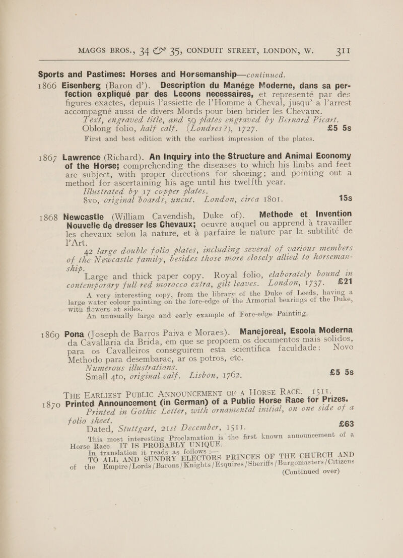 Sports and Pastimes: Horses and Horsemanship—continuwed. 1866 Eisenberg (Baron d’). Description du Manége Moderne, dans sa per- fection expliqué par des Lecons necessaires, et representé par des figures exactes, depuis l’assiette de |’ Homme a Cheval, jusqu’ a Varrest accompagné aussi de divers Mords pour bien brider les Chevaux. Lext, engraved title, and 59 plates engraved by Bernard Picart. Oblong folio, half calf. (Londres ?), 1727. £5 5s First and best edition with the earliest impression of the plates. 1867 Lawrence (Richard). An Inquiry into the Structure and Animai Economy of the Horse; comprehending the diseases to which his limbs and feet are subject, with proper directions for shoeing; and pointing out a method for ascertaining his age until his twelfth year. lilustrated by 17 copper plates. 8vo, original boards, uncut. London, circa 1801. 15s 1868 Neweastle (William Cavendish, Duke of). _Methode et Invention Nouvelle de dresser les Ghevaux; ocuvre auquel ou apprend a travailler les chevaux selon la nature, et 4 parfaire le nature par la subtilite de DAK. 42 large double folio plates, including several of various members of the Newcastle family, besides those more closely allied to horseman- ship. Large and thick paper copy. Royal folio, elaborately bound in contemporary full red morocco extra, gilt leaves. London, 1737. 21 A very interesting copy, from the lbrary of the Duke of Leeds, having a large water colour painting on the fore-edge of the Armorial bearings of the Duke, with fiowers at sides. ; An unusually large and early example of Fore-edge Painting. 1869 Pona (Joseph de Barros Paiva e Moraes). Manejoreal, Escola Moderna da Cavallaria da Brida, em que se propoem os documentos mais solidos, para os Cavalleiros conseguirem esta scientifica faculdade: Novo Methodo para desembarac, ar os potros, etc. Numerous illustrations. Small 4to, orvzginal calf. Lisbon, 1762. £5 5s _ THE EARLIEST PUBLIC ANNOUNCEMENT OF 4 HORSE RACE. 1511. 1870 Printed Announcement (in German) of a Public Horse Race for Prizes. Printed in Gothic Letter, with ornamental initial, on one side of a folio sheet. Dated, Stuttgart, 21st December, 1511. £63 This most interesting Proclamation is the first known announcement of a Horse Race. IT IS PROBABLY UNIQUE. In translation it reads as follows :— \ TO ALL AND SUNDRY ELECTORS PRINCES OF THE CHURCH. AND of the Empire/Lords/Barons/ Knights | Esquires / Sheriffs /Burgomasters / Citizens (Continued over)
