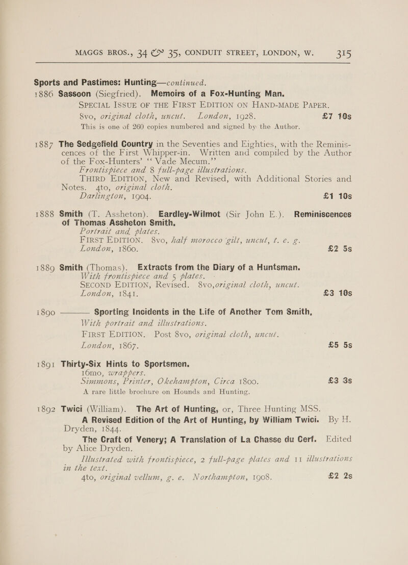 1886 1887 1888 1889 1890 18Q1 1892 Sassoon (Siegfried). Memoirs of a Fox-Hunting Man. SPECIAL ISSUE OF THE FIRST EDITION ON HAND-MADE PAPER. Svo, original cloth, uncut. London, 1928. £7 10s This is one of 260 copies numbered and signed by: the Author. The Sedgefield Country in the Seventies and Eighties, with the Reminis- cences of the First Whipper-in. Written and compiled by the Author of the Fox-Hunters’ ‘‘ Vade Mecum.”’ Frontispiece and 8 full-page illustrations. THIRD EDITION, New and Revised, with Additional Stories and. Notes. 4to, ovzginal cloth. Darlington, 1904. £1 10s Smith (T. Assheton). Eardley-Wilmot (Sir John E.). Reminiscences of Thomas Assheton Smith. Portrait and plates. FIRST EDITION. 8vo, half morocco ‘gilt, uncut, ¢. e. g. London, 1860. £2 5s Smith (Thomas). Extracts from the Diary of a Huntsman. With frontispiece and 5 plates. SECOND EDITION, Revised. 8vo,o7zgznal cloth, uncut. London, 1841. £3 10s Sporting Incidents in the Life of Ancther Tom Smith, With portrait and illustrations. FIRST EDITION. Post 8vo, orzginal cloth, uncut. London, 1867. £5 5s Thirty-Six Hints to Sportsmen. 160mo, wzappers. Simmons, Printer, Okehampton, Circa 1800. £3 3s A rare little brochtre on Hounds and Hunting. Twici (William). The Art of Hunting, or, Three Hunting MSS. A Revised Edition of the Art of Hunting, by William Twici. By 1. Dryden, 1844. The Craft of Venery; A Translation of La Chasse du Cerf. [:dited by Alice Dryden. Illustrated with frontispiece, 2 full-page plates and 11 illustrations an the text. Ato, original vellum, g. e. Northampton, 1908. £2 2s