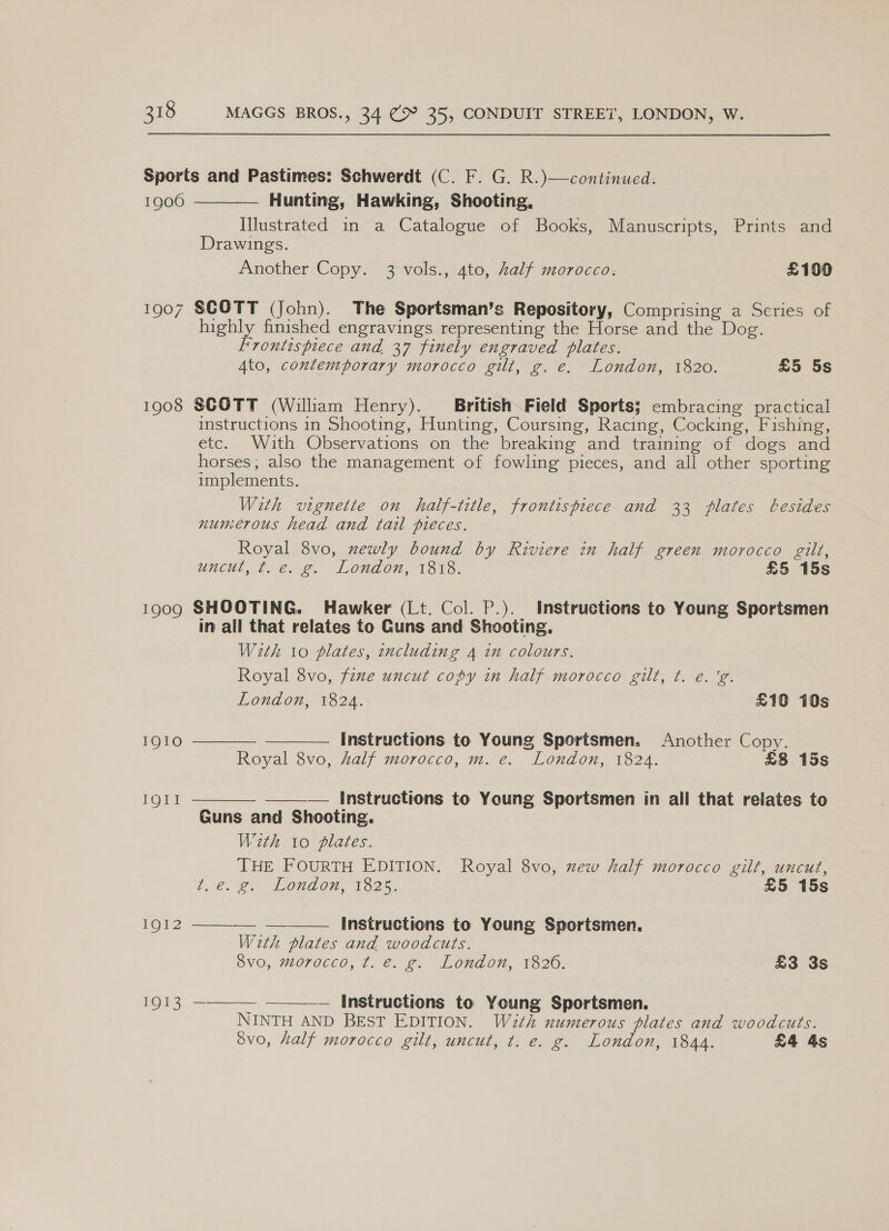 1900 1907 1908 TQO09 1910 LG a IQI2 1913  Hunting, Hawking, Shooting, Illustrated in a Catalogue of Books, Manuscripts, Prints and Drawings. Another Copy. 3 vols., 4to, half morocco. £100 SCOTT (John). The Sportsman’s Repository, Comprising a Series of highly finished engravings representing the Horse and the Dog. Frontispiece and 37 finely engraved plates. Ato, contemporary morocco gilt, g. e. London, 1820. £5 5s SCOTT (William Henry). British Field Sports; embracing practical instructions in Shooting, Hunting, Coursing, Racing, Cocking, Fishing, etc. With Observations on the breaking and training of dogs and horses; also the management of fowling pieces, and all other sporting implements. | With vignette on half-title, frontispiece and 33 plates besides numerous head and tail pieces. Royal 8vo, newly bound by Riviere in half green morocco gilt, uncut, ¢. é. g. London, 1818. £5 15s SHOOTING. Hawker (Lt. Col. P.). Instructions to Young Sportsmen in all that relates to Guns and Shooting, With 10 plates, including 4 in colours. Royal 8vo, fine uncut copy in half morocco gilt, ¢. e. 'g. London, 1824. £10 10s instructions to Young Sportsmen. Another Copy. Royal 8vo, half morocco, m. e. London, 1824. £8 15s   —_——— Instructions to Young Sportsmen in all that relates to Guns and Shooting. Weth io plates. THE FOURTH EDITION. Royal 8vo, xew half morocco gilt, uncut, ves 2. London, 132%. £5 15s  : instructions to Young Sportsmen. With plates and woodcuts. 8vo, morocco, tf. e. g. London, 1826. - £3 3s   = a —— Instructions to Young Sportsmen. NINTH AND BEST EDITION. W2th numerous plates and woodcuts. Svo, half morocco gilt, uncut, t. e. g. London, 1844. £4 4s 