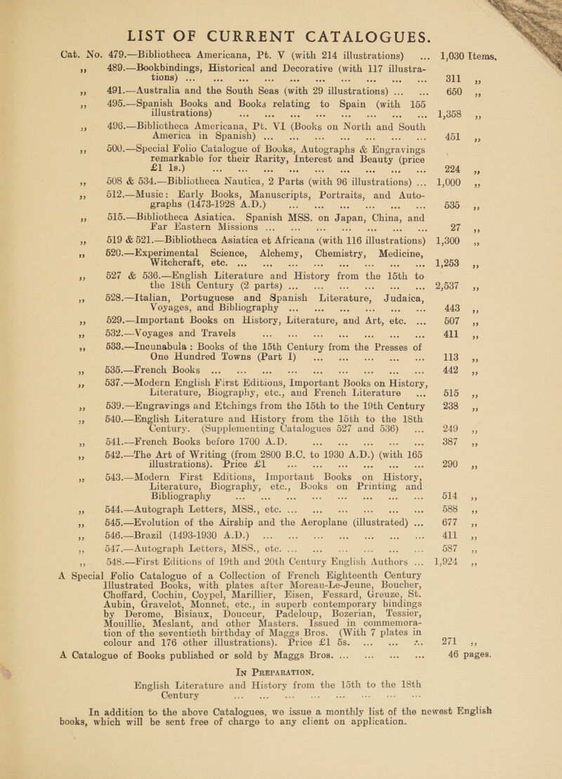 99 9) be) 489. meee Historical and Decorative (with 117 illustra- ions : 491.—Australia and the South Sens (with 29 ‘iluditanionay®.. 495.—Spanish Books and acer pee to es with, 155 illustrations) es 496.—Biblictheca oes Pt. ‘VI (Books on Nori ne Paathe America in Spanish) . 500.—Special Folio Catalogue of Hooks, Aatoer sila &amp; Daas ar nee for ee cme Interest and pe, \price 8 &amp; 508 &amp; 534.—Bibliotheca N ania. 2 Paris ith 96 iitecrenioney 512.—Music: Early Books, oe Portraits, and Auto- graphs (1473-1928 A.D.) ae 515.—Bibliotheca Asiatica. Spanish MSS. on Japan, China, iad Far Eastern Missions ... 519 &amp; 521.—Bibliotheca Asiatica et aan with 116 dtinstektewe) 520.—Experimental Science, esac aee inne Sees Witchcraft, etc. ... 527 &amp; 536.—English Teteratans: ooo History oi the 15th is the 18th Century (2 parts) . ; 528.—Iitalian, Portuguese and Spenih Titerapire: radeon Vv oyages, and Bibliography - 529.—Important Books on History, Literature, rd an ate 532.—Voyages and Travels 5 533.—Incunabula : Books of the 15th Century ria ihe ipeosces of One Hundred Towns (Part I)... 535.—French Books 537.—Modern English First ‘Malvinas. anepeee ail Books on Hee y; Literature, Biography, etc., and French Literature a 539.—Engravings and Etchings from the 15th to the 19th Century 540.—English Literature and History from the 15th to the 18th Century. (Supplementing Catalogues 527 and 536)... 541.—French Books before 1700 A.D. 542.—The Art of Writing (from 2800 B.C, to 1930 a D. ) vith 165 illustrations). Price £1 543.—Modern First Editions, Ties nae Books on History; Literature, Biogr aphy, etc., Books on Pr pee and Bibliography ty ue ee 544,—Autograph Letters, MSS., 545.—Evolution of the Airship i ie Nee ee aniehaten 546.—Brazil (1493-1930 A.D.) ete aes tte 547.—Autograph Letters, MSS., - 548.—First Editions of 19th ee oe Coats Bae ain “ae Illustrated Books, with plates after Moreau-Le-Jeune, Boucher, Choffard, Cochin, Coypel, Marillier, Eisen, Fessard, Greuze, St. Aubin, Gravelot, Monnet, etc., in superb ‘contemporary bindings by Derome, Bisiaux, Douceur, Padeloup, Bozerian, Tessier, Mouillie, Meslant, and other Masters. Issued in commemora- tion of the seventieth birthday of Maggs Bros. (With 7 aie in colour and 176 other illustrations). Price £1 5s. ... xiv ay In PREPARATION. English Literature and dea from the 15th to the 18th Century e  1,030 Ttems, 3 Sa G50 35, E5358* &lt;3; ADL. ,, 224 4, 1,000 — 5, 535, 7 aA 1,300 + —,5 1,263. =; 2,587 i, 443 Ca, 607 5, 411 ;, 13-5, 442° 610 4; 288: 3; 24a sey Gunes ZOO: 5, 614. ,, B88 55 We 55 ks ater BETO ss LO 5, 8 Seam 46 pages.