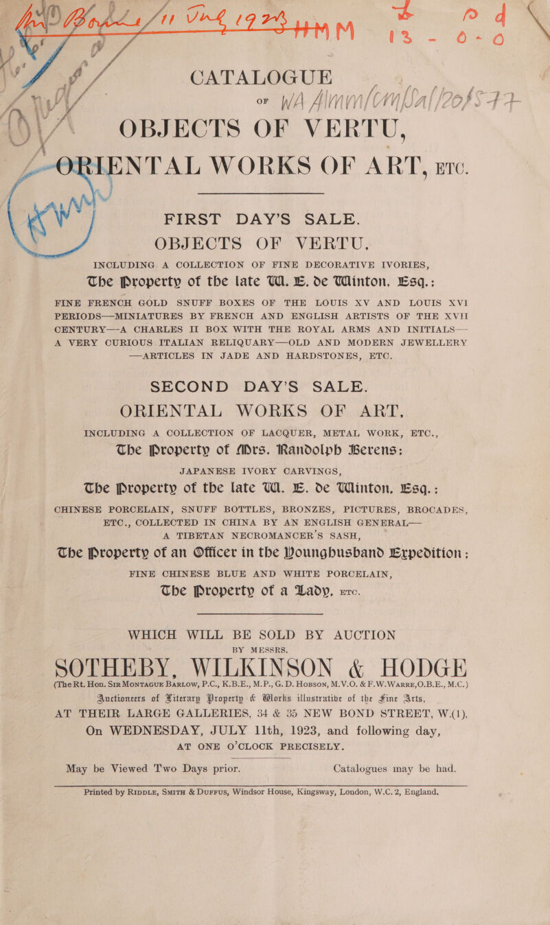   CATALOGUE ()\A OBJECTS OF VERTU, IRIENTAL WORKS OF ART, are. FIRST DAY’S SALE. OBJECTS OF VERTU. INCLUDING: A COLLECTION OF FINE DECORATIVE IVORIKES, The Property of the late W. E. de Winton, Esq.: FINE FRENCH GOLD SNUFF BOXES OF THE LOUIS XV AND LOUIS XVI PERIODS—MINIATURES BY FRENCH AND ENGLISH ARTISTS OF THE XVII CENTURY—-A CHARLES II BOX WITH THE ROYAL ARMS AND INITIALS— A VERY CURIOUS ITALIAN RELIQUARY—OLD AND MODERN JEWELLERY —ARTICLES IN JADE AND HARDSTONES, ETC. SECOND DAY’S SALE. ORIENTAL WORKS OF ART, INCLUDING A COLLECTION OF LACQUER, METAL WORK, ETC., The Property of Mrs. Randolph Berens; JAPANESE IVORY CARVINGS, The Property of the late UW. E. de Winton, Esq.: CHINESE PORCELAIN, SNUFF BOTTLES, BRONZES, PICTURES, BROCADES, ETC., COLLECTED IN CHINA BY AN ENGLISH GENERAL— A TIBETAN NECROMANCER’'S SASH, The Property of an Officer in the Doungbusband Expedition ; FINE CHINESE BLUE AND WHITE PORCELAIN, The Property of a Lady, arc. WHICH WILL BE SOLD BY AUCTION BY MESSRS. SOTHEBY, WILKINSON &amp; HODGE (The Rt. Hon. Str MONTAGUE Bindow, P.C., K.B.E., M.P., G. D. Hopson, M.V.O. &amp; F.W.WarRE,O.B.E., M.C.) Auctioneers of Hiterarp Property &amp; Works illustrative of the Hine Arts, On WEDNESDAY, JULY 11th, 1923, and following day, AT ONE O’CLOCK PRECISELY. May be Viewed T'wo Days prior. Catalogues may be had.