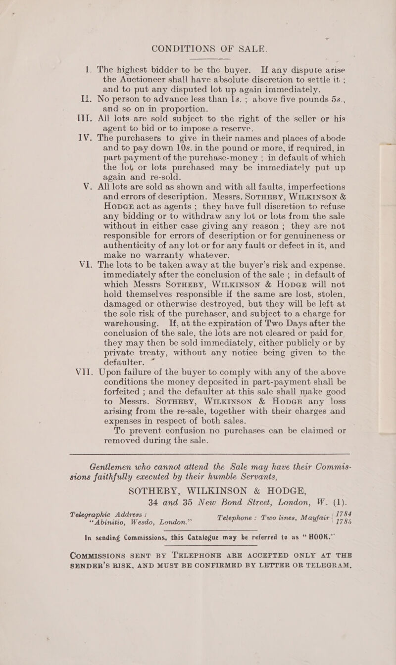 CONDITIONS OF SALE. {. The highest bidder to be the buyer. If any dispute arise the Auctioneer shall have absolute discretion to settle it ; and to put any disputed lot up again immediately. Il. No person to advance less than 1s. ; above five pounds 5s., and so on in proportion. IIT. All lots are sold subject to the right of the seller or his agent to bid or to impose a reserve. IV. The purchasers to give in their names and places of abode and to pay down 10s. in the pound or more, if required, in part payment of the purchase-money ; in default of which the lot or lots purchased may be immediately put up again and re-sold. V. All lots are sold as shown and with all faults, imperfections and errors of description. Messrs. SoTHEBY, WILKINSON &amp; HopGE act as agents ; they have full discretion to refuse any bidding or to withdraw any lot or lots from the sale without in either case giving any reason ; they are not responsible for errors of description or for genuineness or authenticity of any lot or for any fault or defect in it, and make no warranty whatever. VI. The lots to be taken away at the buyer’s risk and expense. immediately after the conclusion of the sale ; in default of which Messrs SOTHEBY, WILKINSON &amp; Hopg@eE will not hold themselves responsible if the same are lost, stolen, damaged or otherwise destroyed, but they will be left at the sole risk of the purchaser, and subject to a charge for warehousing. If, at the expiration of Two Days after the conclusion of the sale, the lots are not cleared or paid for, they may then be sold immediately, either publicly or by private treaty, without any notice being given to the defaulter. ~ VII. Upon failure of the buyer to comply with any of the above conditions the money deposited in part-payment shall be forfeited ; and the defaulter at this sale shall make good to Messrs. SoTHEBY, WILKINSON &amp; HopGE any loss arising from the re-sale, together with their charges and expenses in respect of both sales. To prevent confusion no purchases can be claimed or removed during the sale. Gentlemen who cannot attend the Sale may have their Commis- sions faithfully executed by their humble Servants, SOTHEBY, WILKINSON &amp; HODGE, 34 and 35 New Bond Street, London, W. (1). &amp;4 Telegraphic Address : (1 is 78: Abia | Wesdow Lorion : Telephone : Two lines, Mayfair ; 7  In sending Commissions, this Catalogue may be referred to as “ HOOK.” COMMISSIONS SENT BY TELEPHONE ARE ACCEPTED ONLY AT THE SENDER’S RISK, AND MUST BE CONFIRMED BY LETTER OR TELEGRAM,