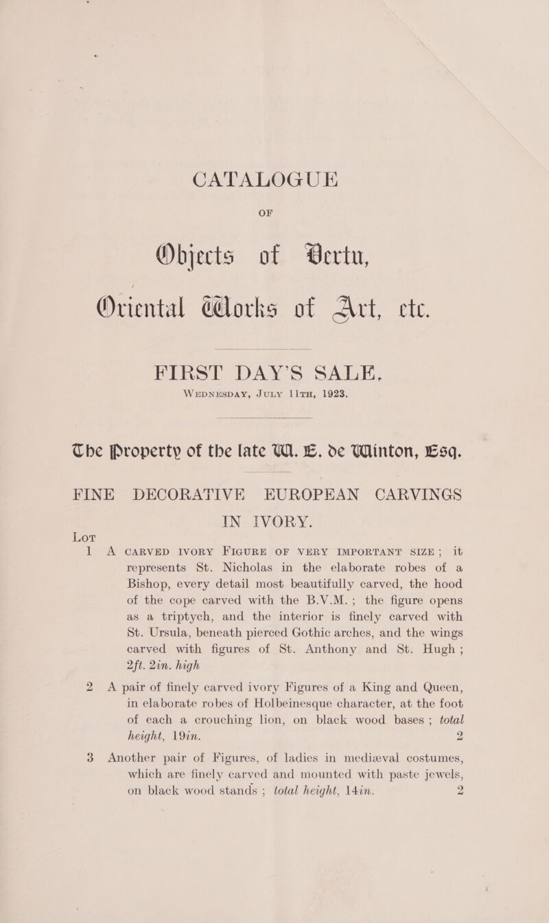 CATALOGUE OF Objects of Vertu, Oriental orks of Pre 0k,  FIRST DAY’S SALE. WEDNESDAY, JuLY lIltTH, 1923.  Che Property of the [ate U1. EB. de Winton, Esq. FINE DECORATIVE EUROPEAN CARVINGS IN IVORY. Lot 1 &lt;A CARVED IvoRY FIGURE OF VERY IMPORTANT SIZE; it represents St. Nicholas in the elaborate robes of a Bishop, every detail most beautifully carved, the hood of the cope carved with the B.V.M.; the figure opens as a triptych, and the interior is finely carved with St. Ursula, beneath pierced Gothic arches, and the wings carved with figures of St. Anthony and St. Hugh ; 2ft. Zin. high 2 A pair of finely carved ivory Figures of a King and Queen, in elaborate robes of Holbeinesque character, at the foot of each a crouching lion, on black wood bases ; total height, 19in. 2 3 Another pair of Figures, of ladies in mediaeval costumes, which are finely carved and mounted with paste jewels,