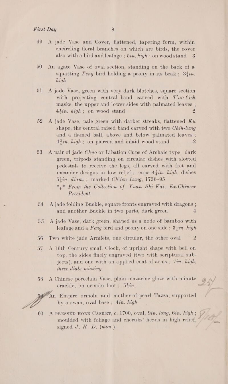 49 50 51 52 54.  60 A jade Vase and Cover, flattened, tapering form, within encircling floral branches on which are birds, the cover also with a bird and leafage ; 5in. high ; on wood stand 3 An agate Vase of oval section, standing on the back of a squatting Meng bird holding a peony in its beak ; 33¢n. high A jade Vase, green with very dark blotches, square section with projecting central band carved with T’ao-t’ieh masks, the upper and lower sides with palmated leaves ; 4iin. high ; on wood stand 2 A jade Vase, pale green with darker streaks, flattened Ku shape, the central raised band carved with two Chih-lung and a flamed ball, above and below palmated leaves ; 4%in. high ; on pierced and inlaid wood stand 2 A pair of jade Chuo or Libation Cups of Archaic type, dark green, tripods standing on circular dishes with slotted pedestals to receive the legs, all carved with fret and meander designs in low relief ; cups 43in. high, dishes 5iin. diam. ; marked Ch’ien Lung, 1736-95 *.* From the Collection of Yuan Shi-Kat, Hxu-Chinese President. A jade folding Buckle, square fronts engraved with dragons ; and another Buckle in two parts, dark green 4 A jade Vase, dark green, shaped as a node of bamboo with leafage and a Feng bird and peony on one side ; 340n. high Two white jade Armlets, one circular, the other oval 2 A 16th Century small Clock, of upright shape with bell on top, the sides finely engraved (two with scriptural sub- jects), and one with an applied coat-of-arms ; Tin. high, three dials missing A Chinese porcelain Vase, plain mazarine glaze with minute crackle, on ormolu foot ; 540n. by a swan, oval base ; 4in. high moulded with foliage and cherubs’ heads in high relief, signed J, H, D. (mon.)