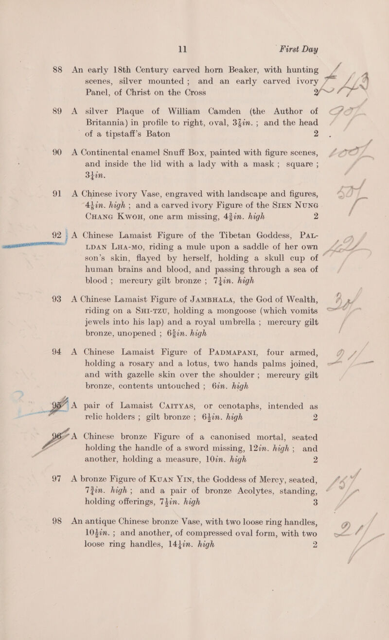 88 An early 18th Century carved horn Beaker, with hunting / scenes, silver mounted; and an early carved ivory /~ / - Panel, of Christ on the Cross des a ete 89 A silver Plaque of William Camden (the Author of Britannia) in profile to right, oval, 3f0n. ; and the head of a tipstaff’s Baton 2 90 &lt;A Continental enamel Snuff Box, painted with figure scenes, and inside the ld with a lady with a mask; square ; Sto. 91 A Chinese ivory Vase, engraved with landscape and figures, Alin. high ; and a carved ivory Figure of the Stan NuNG CHANG KwouH, one arm missing, 437n. high 2 92. A Chinese Lamaist Figure of the Tibetan Goddess, Pa.- amnesic! TA Tara -Mo, riding a mule upon a saddle of her own 4, son’s skin, flayed by herself, holding a skull cup of © human brains and blood, and passing through a sea of blood ; mercury gilt bronze ; 74in. high 93 A Chinese Lamaist Figure of JAMBHALA, the God of Wealth, 7) ke riding on a Sur-rzu, holding a mongoose (which vomits ©* © jewels into his lap) and a royal umbrella ; mercury gilt bronze, unopened ; 637n. high 94 A Chinese Lamaist Figure of PapmMapani, four armed, holding a rosary and a lotus, two hands palms joined, =“ and with gazelle skin over the shoulder ; mercury gilt bronze, contents untouched ; 6in. high yA pair of Lamaist Carryas, or cenotaphs, intended as relic holders ; gilt bronze ; 64in. high 2    6 A Chinese bronze Figure of a canonised mortal, seated holding the handle of a sword missing, 12in. high; and another, holding a measure, 10in. high 2 97 A bronze Figure of Kuan Yin, the Goddess of Mercy, seated, Tzin. high; and a pair of bronze Acolytes, standing, holding offerings, 74in. high 3 98 An antique Chinese bronze Vase, with two loose ring handles, P 1047n. ; and another, of compressed oval form, with two loose ring handles, 14}in. high 2