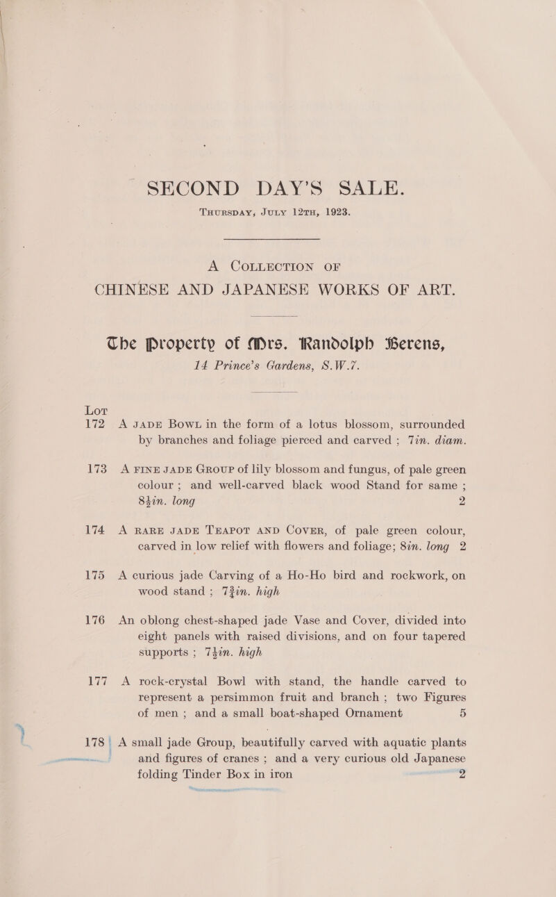 — SECOND DAY’S SALE. THURSDAY, JULY 12TH, 1923. A COLLECTION OF Lot 17? 173 174. 175 176 ia 14 Prince’s Gardens, S.W.7. by branches and foliage pierced and carved ; Tin. diam. A FINE JADE GrRovpP of lily blossom and fungus, of pale green colour ; and well-carved black wood Stand for same ; 84in. long 2 A RARE JADE TEAPOT AND Cover, of pale green colour, carved in low relief with flowers and foliage; 8in. long 2 A curious jade Carving of a Ho-Ho bird and rockwork, on wood stand ; 73in. high An oblong chest-shaped jade Vase and Cover, divided into eight panels with raised divisions, and on four tapered supports ; 7Tdin. high A rock-crystal Bowl with stand, the handle carved to represent a persimmon fruit and branch ; two Figures A small jade Group, beautifully carved with aquatic plants and figures of cranes ; and a very curious old Japanese folding Tinder Box in iron sass