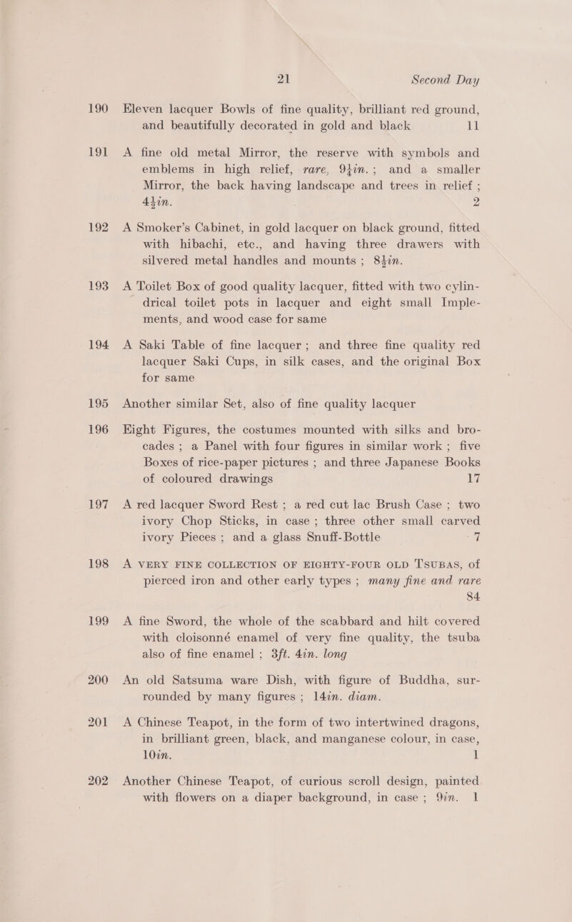 190 191 192 193 194 195 F936 197 198 199 202 21 Second Day Kleven lacquer Bowls of fine quality, brilliant red ground, and beautifully decorated in gold and black pl A fine old metal Mirror, the reserve with symbols and emblems in high relief, rare, 94in.; and a smaller Mirror, the back having landscape and trees in relief ; A4tin. | 2 A Smoker’s Cabinet, in gold lacquer on black ground, fitted with hibachi, etc., and having three drawers with silvered metal handles and mounts ; 84in. A Toilet Box of good quality lacquer, fitted with two cylin- drical toilet pots in lacquer and eight small Imple- ments, and wood case for same A Saki Table of fine lacquer; and three fine quality red lacquer Saki Cups, in silk cases, and the original Box for same Another similar Set, also of fine quality lacquer Kight Figures, the costumes mounted with silks and bro- cades ; a Panel with four figures in similar work ; five Boxes of rice-paper pictures ; and three Japanese Books of coloured drawings 17 A red lacquer Sword Rest ; a red cut lac Brush Case ; two ivory Chop Sticks, in case ; three other small carved ivory Pieces ; and a glass Snuff- Bottle fal A VERY FINE COLLECTION OF EIGHTY-FOUR OLD TsuBAS, of pierced iron and other early types ; many fine and rare : 84. A fine Sword, the whole of the scabbard and hilt covered with cloisonné enamel of very fine quality, the tsuba also of fine enamel ; 3ft. 4in. long An old Satsuma ware Dish, with figure of Buddha, sur- rounded by many figures ; 1l4en. diam. A Chinese Teapot, in the form of two intertwined dragons, in brilliant green, black, and manganese colour, in case, 10on. 1 Another Chinese Teapot, of curious scroll design, painted