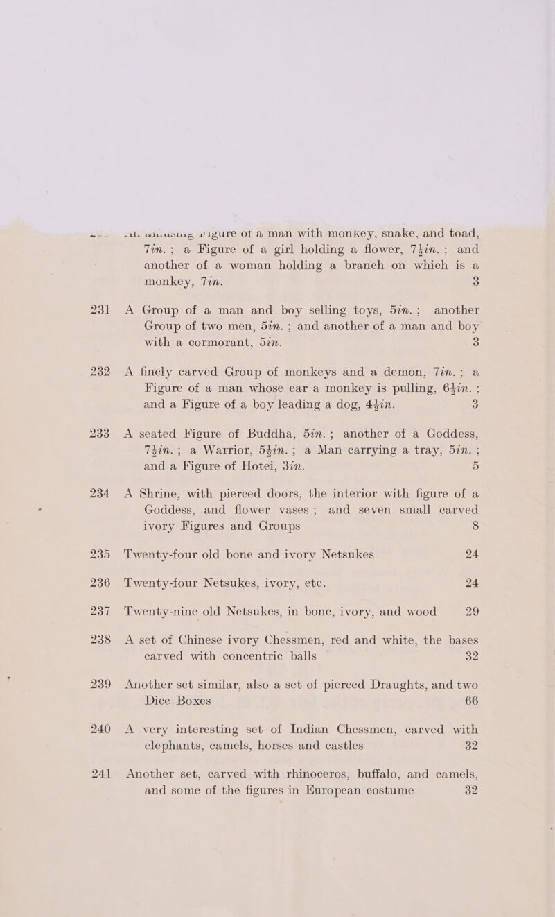232 233 234 235 236 237 238 239 240 241 wil wiuusisg igure of a man with monkey, snake, and toad, 7in.; a Figure of a girl holding a flower, 747n.; and another of a woman holding a branch on which is a monkey, 7en. 5) A Group of a man and boy selling toys, 5a.; another Group of two men, 5%. ; and another of a man and boy with a cormorant, 5in. 3 A finely carved Group of monkeys and a demon, 7in.; a Figure of a man whose ear a monkey is pulling, 647n. ; and a Figure of a boy leading a dog, 442n. 5) A seated Figure of Buddha, 5in.; another of a Goddess, 74in.; a Warrior, 5471n.; a Man carrying a tray, 5in. ; and a Figure of Hotei, 3zn. 5 A Shrine, with pierced doors, the interior with figure of a Goddess, and flower vases; and seven small carved ivory Figures and Groups 8 Twenty-four old bone and ivory Netsukes 24 Twenty-four Netsukes, ivory, etc. 24 Twenty-nine old Netsukes, in bone, ivory, and wood 29 A set of Chinese ivory Chessmen, red and white, the bases carved with concentric balls | 32 Another set similar, also a set of pierced Draughts, and two Dice. Boxes 66 A very interesting set of Indian Chessmen, carved with elephants, camels, horses and castles 32 Another set, carved with rhinoceros, buffalo, and camels, and some of the figures in European costume 32