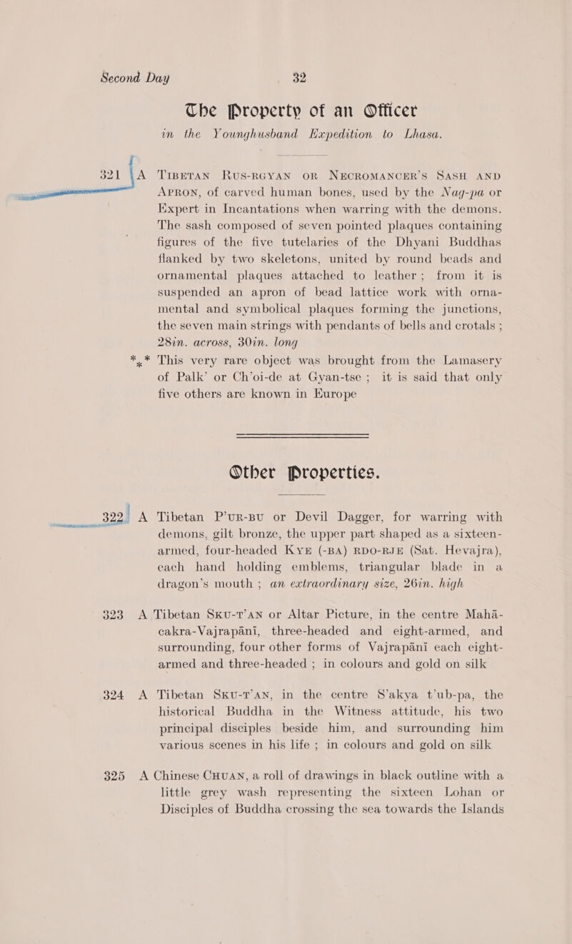  A The Property of an Officer mm the Younghusband Hxpedition to Lhasa. TIBETAN RuUS-RGYAN OR NECROMANCER’S SASH AND APRON, of carved human bones, used by the Nag-pa or Kixpert in Incantations when warring with the demons. The sash composed of seven pointed plaques containing figures of the five tutelaries of the Dhyani Buddhas flanked by two skeletons, united by round beads and ornamental plaques attached to leather; from it is suspended an apron of bead lattice work with orna- mental and symbolical plaques forming the junctions, the seven main strings with pendants of bells and crotals ; 28in. across, 30in. long This very rare object was brought from the Lamasery of Palk’ or Ch’oi-de at Gyan-tse ; it is said that only five others are known in Europe Other Properties. demons, gilt bronze, the upper part shaped as a sixteen- armed, four-headed KyYk# (-BA) RDO-RJE (Sat. Hevajra), each hand holding emblems, triangular blade in a dragon’s mouth ; an extraordinary size, 26in. high cakra-Vajrapani, three-headed and eight-armed, and surrounding, four other forms of Vajrapani each eight- armed and three-headed ; in colours and gold on silk historical Buddha in the Witness attitude, his two principal disciples beside him, and surrounding him various scenes in his life ; in colours and gold on silk little grey wash representing the sixteen Lohan or Disciples of Buddha crossing the sea towards the Islands