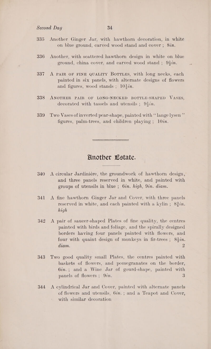 BY319) 337 338 339 340 341 342 343 344 Another Ginger Jar, with hawthorn decoration, in white on blue ground, carved wood stand and cover ; 8vn. Another, with scattered hawthorn design in white on blue ground, china cover, and carved wood stand ; 94in. A PAIR OF FINE QUALITY Borrues, with long necks, each painted in six panels, with alternate designs of flowers and figures, wood stands ; 10din. ANOTHER PAIR OF LONG-NECKED BOTTLE-SHAPED VASES, decorated with tassels and utensils ; 93¢n. Two Vases of inverted pear-shape, painted with “lange lysen ”’ figures, palm-trees, and children playing ; 10zn. Another state. A circular Jardiniéere, the groundwork of hawthorn design, and three panels reserved in white, and painted with groups of utensils in blue ; 67n. high, 9in. diam. A fine hawthorn Ginger Jar and Cover, with three panels reserved in white, and each painted with a kylin ; 8#in. high A pair of saucer-shaped Plates of fine quality, the centres painted with birds and foliage, and the spirally designed borders having four panels painted with flowers, and four with quaint design of monkeys in fir-trees ; 840n. diam. 2 Two good quality small Plates, the centres painted with baskets of flowers, and pomegranates on the border, 6in.; and a Wine Jar of gourd-shape, painted with panels of flowers ; 9zn. 3 A eylindrical Jar and Cover, painted with alternate panels of flowers and utensils, 67n. ; and a Teapot and Cover, with similar decoration