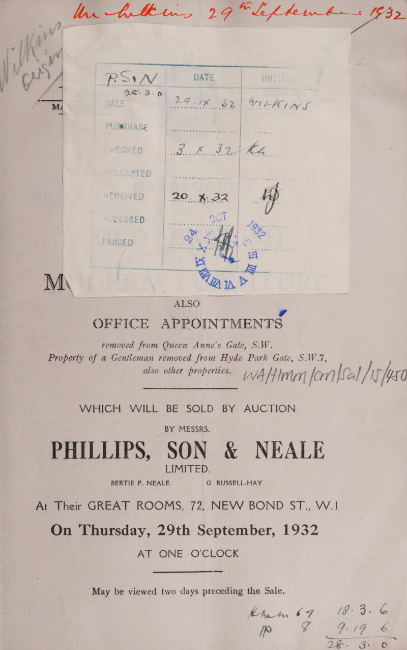     RS A4 QE 3.0 | Io Si 2. | TED | s } | 20 _ x%. aoe | CESSED eine | SED x ; | 7s M\ % | ALSO OFFICE APPOIN TMENTS removed from Queen Anne’s Gate, S.W. Property of a Gentleman removed from Hyde Park Gate, S also other properties. WATHM mM or mi if lath [KO WHICH WILL BE SOLD BY AUCTION PHILLIPS, SON &amp; NEALE At Their GREAT ROOMS, 72, NEW BOND ST., W.1 On Thursday, 29th September, 1932 AT ONE O'CLOCK  May be viewed two days preceding the Sale. hin. 67 3-G em Big @ £-. GB