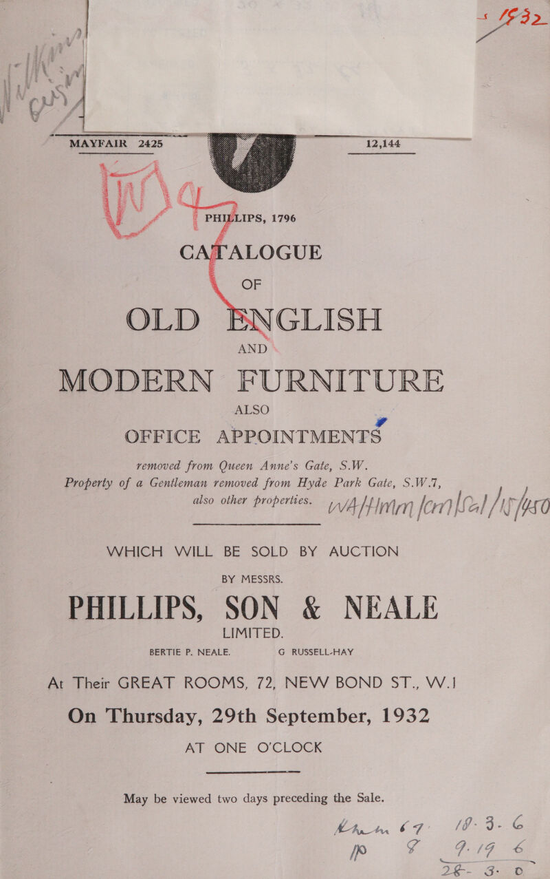 —  12,144  RE MAYFAIR 2425 MODERN FURNITURE OFFICE APPOINTMENTS removed from Queen Anne’s Gate, S.W. Property of a Gentleman removed from Hyde Park Gate, S.W.7, also other properties, WA TEM aii Ic 11 aL Cal yh [50 Wricht VILL BE SOLD BY AUCTION BY MESSRS. PHILLIPS, SON &amp; NEALE LIMITED. BERTIE P. NEALE. G RUSSELL-HAY At Their GREAT ROOMS, 72, NEW BOND ST., W.! On Thursday, 29th September, 1932 AT ONE O'CLOCK May be viewed two days preceding the Sale Khan 6 SF y