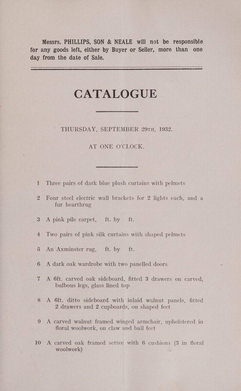Messrs. PHILLIPS, SON &amp; NEALE will not be responsible for any goods left, either by Buyer or Seller, more than one day from the date of Sale.   CATALOGUE THURSDAY, SEPTEMBER 29TH, 1932. AT ONE O'CLOCK. 1 Three pairs of dark blue plush curtains with pelmets 2 Four steel electric wall brackets for 2 lights each, and a fur hearthrug oe re pink pile carpet, ft. by » it: 4 Two pairs of pink silk curtains with shaped pelmets oe “a Axminster rug, . Ft. by! Tt: 6 A dark oak wardrobe with two panelled doors 7 A 6ft. carved oak sideboard, fitted 3 drawers on carved, bulbous legs, glass lined top 8 A 6ft. ditto sideboard with inlaid walnut panels, fitted 2 drawers and 2 cupboards, on shaped feet 9 &lt;A carved walnut framed winged armchair, upholstered in floral woolwork, on claw and ball fect 10 &lt;A carved oak framed settee with 6 cushions (3 in floral woolwork)