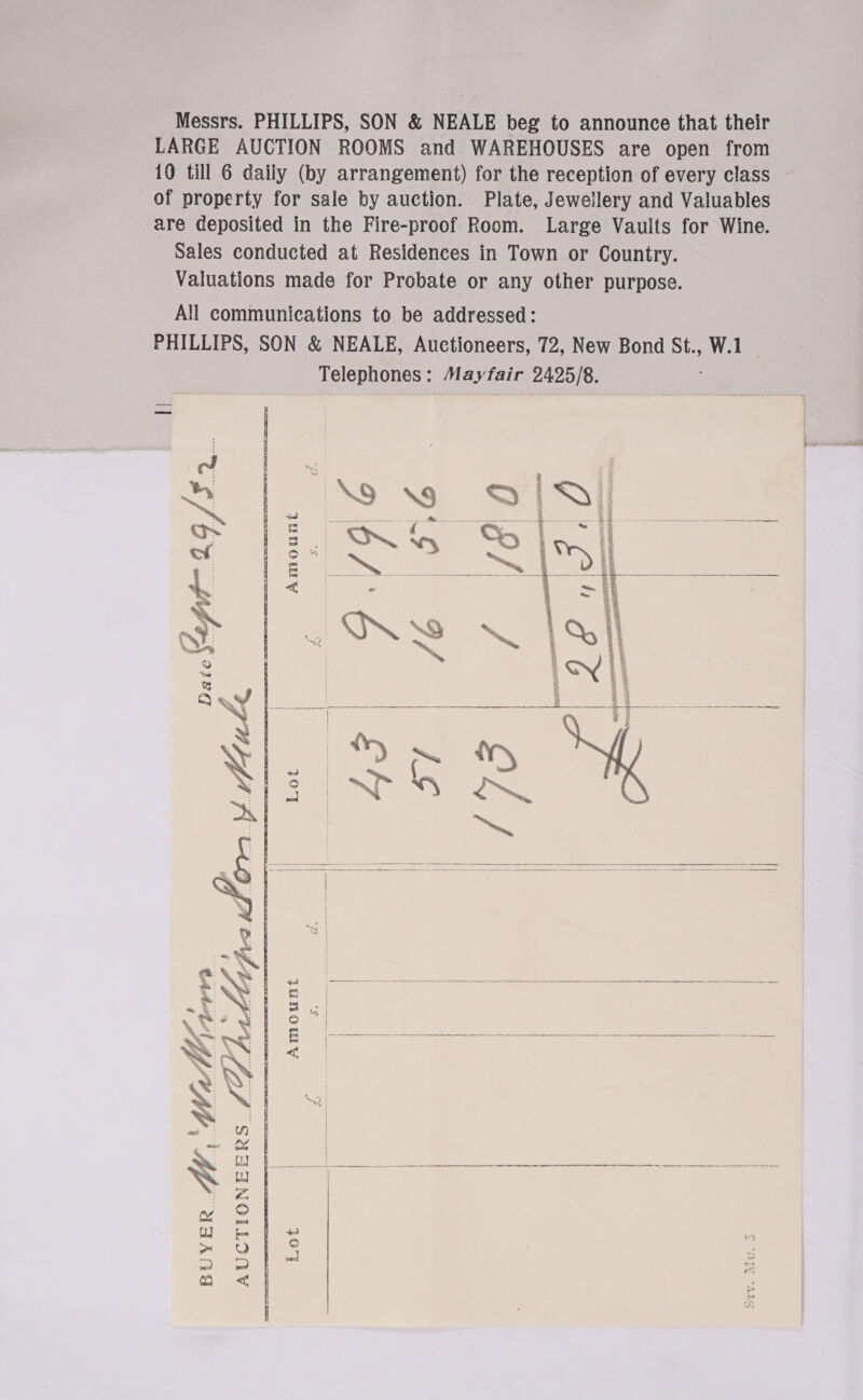 Messrs. PHILLIPS, SON &amp; NEALE beg to announce that their LARGE AUCTION ROOMS and WAREHOUSES are open from 10 till 6 daily (by arrangement) for the reception of every class — of property for sale by auction. Plate, Jewellery and Valuables are deposited in the Fire-proof Room. Large Vaults for Wine. Sales conducted at Residences in Town or Country. Valuations made for Probate or any other purpose. All communications to be addressed: PHILLIPS, SON &amp; NEALE, Auctioneers, 72, New Bond St., W.1 Telephones: Mayfair 2425/8.  Amount ad S$ ee eel Rie,          4 1 tence | a De % | &gt; \ Fa a =. ; rs a4 ; ms; : 4 &amp; ae sae — ——- — a — WW |&lt; | as | ee?) | aw (yy f } | a ee ee ee Pa | wy oT aaj i) Sieg! 3 : &gt; mf ~ = a &lt; |