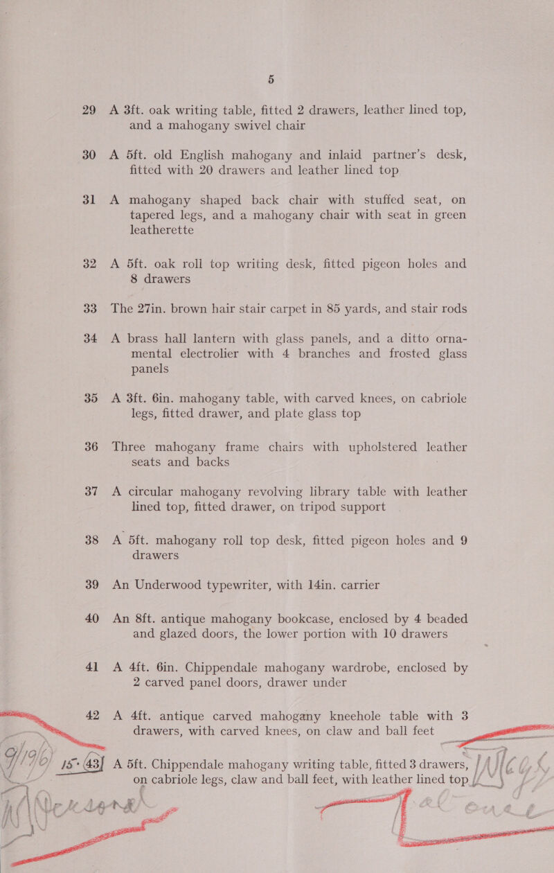 29 30 31 32 33 34 35 36 37 38 39 40   5 A 3{t. oak writing table, fitted 2 drawers, leather lined top, and a mahogany swivel chair A 5ft. old English mahogany and inlaid partner’s desk, fitted with 20 drawers and leather lined top A mahogany shaped back chair with stuffed seat, on tapered legs, and a mahogany chair with seat in green leatherette A 5ft. oak roll top writing desk, fitted pigeon holes and 8 drawers The 27in. brown hair stair carpet in 85 yards, and stair rods A brass hall lantern with glass panels, and a ditto orna- mental electrolier with 4 branches and frosted glass panels A 3ft. 6in. mahogany table, with carved knees, on cabriole legs, fitted drawer, and plate glass top Three mahogany frame chairs with upholstered leather seats and backs A circular mahogany revolving library table with leather lined top, fitted drawer, on tripod support A bit. mahogany roll top desk, fitted pigeon holes and 9 drawers An Underwood typewriter, with I4in. carrier An 8ft. antique mahogany bookcase, enclosed by 4 beaded and glazed doors, the lower portion with 10 drawers A 4ft. 6in. Chippendale mahogany wardrobe, enclosed by 2 carved panel doors, drawer under A 4ft. antique carved mahogany kneehole table with 3 drawers, with carved knees, on claw and ball feet Z  