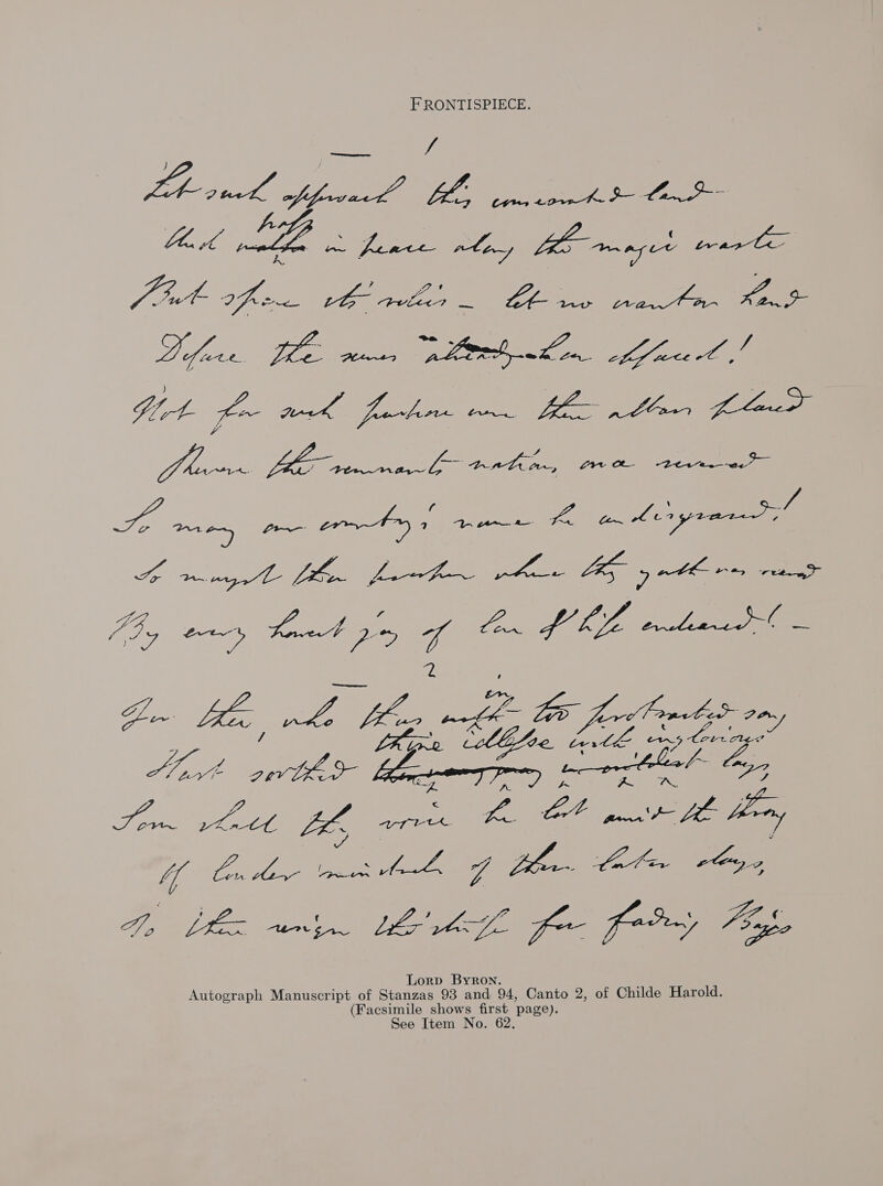 FRONTISPIECE. a VA LAL ye VA Se as Jit fre vO pele _ eas: pra ae ho: We Pare ee Plen27 pert Len a ices Po ey Pe re fre Bee ee r WE. Ga. ees EMEA A an Coryrar, ee 2 pe, ae ~ Khe nike Beg i Beef eto a ue cllifoe Ler i i erectile.” We ‘oe oe Lames | poor Coe lox Som ek fh are ees “joues Uf Com or moe AL go Bh Cat rbog, Dn Li unin Merk. for fry Fog Lorp Byron Autograph Manuscript of Stanzas 93 and 94, Canto 2, of Childe Harold. (Fa ae shows first page). e Item No. 62,