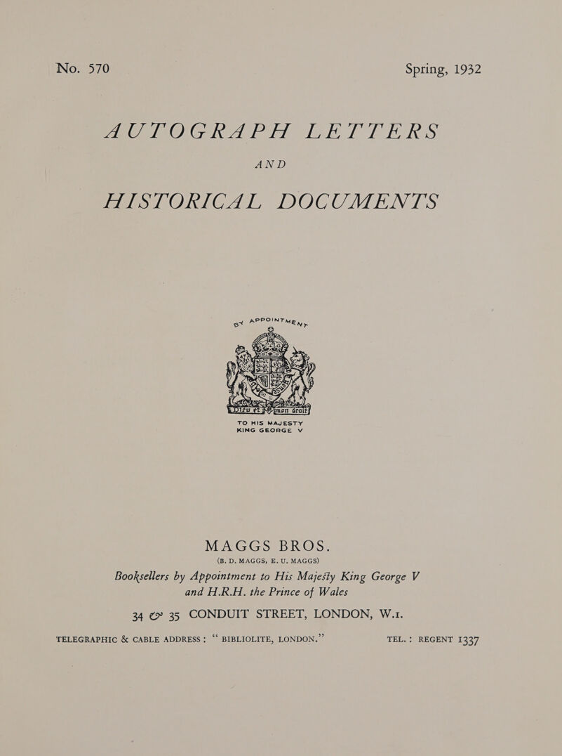 BUG TOG RATE a&amp; EIS IOSEISI ERS AND HISTORICAL DOCUMENTS PPOINT A 2 MEW &gt;  MAGGS BROS. (B. D. MAGGS, E. U. MAGGS) Booksellers by Appointment to His Majesty King George V and H.R.H. the Prince of Wales 34 ¢ 35 CONDUIT STREET, LONDON, W.1. TELEGRAPHIC &amp; CABLE ADDRESS; “‘ BIBLIOLITE, LONDON.” TEL. : REGENT 1337