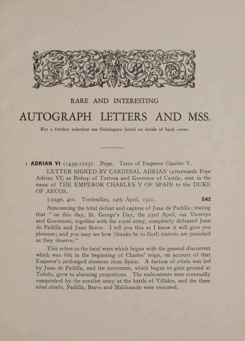  1 ADRIAN VI (1459-1523). Pope. Tutor of Emperor Charles V. LETTER SIGNED BY CARDINAL ADRIAN (afterwards Pope Adrian VI) as Bishop of Tortosa and Governor of Castile, sent in the name of THE EMPEROR CHARLES V OF SPAIN to the DUKE ORCARCOS: $-page, 4to. Tordesillas, 24th April, 1521. £42 Announcing the total defeat and capture of Juan de Padilla; stating that ‘fon this day, St. George’s Day, the 23rd April, our Viceroys and Governors, together with the royal army, completely defeated Juan de Padilla and Juan Bravo. I tell you this as I know it will give you pleasure; and you may see how (thanks be to God) traitors are punished as they deserve.”’ This refers to the local wars which began with the general discontent which was felt in the beginning of Charles’ reign, on account of that Emperor’s prolonged absences from Spain. A faction of rebels was led by Juan de Padilla, and the movement, which began to gain ground at Toledo, grew to alarming proportions. The malcontents were eventually vanquished by the royalist army at the battle of Villalos, and the three rebel chiefs, Padilla, Bravo and Maldonado were executed.