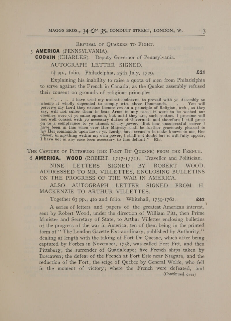 REFUSAL OF QUAKERS TO FIGHT. 5 AMERICA (PENNSYLVANIA). GOOKIN (CHARLES). Deputy Governor of Pennsylvania. MmeveGkhArit ER ETHER SIGNED, 1% pp., folio. Philadelphia, 25th July, 1700. £21 Explaining his inability to raise a quota of men from Philadelphia to serve against the French in Canada, as the Quaker assembly refused their consent on grounds of religious principles. ie I have used my utmost endeavrs. to prevail with ye Assembly on whome it wholly depended to comply wth. these Commands. . . . You will perceive my Lord they excuse themselves on a principle of Religion, wch., as they say, will not suffer them to bear Arms in any case; it were to be wished our enemies were of ye same opinion, but until they are, such sentmt. I presume will not well consist with ye necessary duties of Governmt, and therefore I still press on to a complyance to ye utmost of my power. But how unsuccessful soever I have been in this when ever Her Majesty shall be further graciously pleased to lay Her commands upon me or yr. Lordp, have occasion to make known to me, Her pleasr. in anything within my own power, I shall not doubt but it will fully appear, I have not in any case been accessary to this default.’’ Etc. THE CAPTURE OF PITTSBURG (THE FORT DU QUESNE) FROM THE FRENCH. 6 AMERIGA. WOOD (ROBERT, 1717-1771). Traveller and Politician. NIN Eee Whe Ros olGNE Dy BYow ROBERT WOOD, DDD RE SSH Del OOM RaVILEE TTS sENEROSING BULLETINS ONDEELE PROGRESS .OFS Tb WAR IN AMERICA. poe) TOGieAP rH Vb RisiER y SIGNED Sesh ROMs 9H. MACKENZIE TOMARREHURS VILLEET TES, Together 63 pp., 4to and folio. Whitehall, 1759-1762. £42 A series of letters and papers of the greatest American interest, sent by Robert Wood, under the direction of William Pitt, then Prime Minister and Secretary of State, to Arthur Villettes enclosing bulletins of the progress of the war in America, ten of them, being in the printed form of ‘‘ The London Gazette Extraordinary, published by Authority,”’ dealing at length with the taking of Fort Du Quesne, which after being captured by Forbes in November, 1758, was called Fort Pitt, and then Pittsburg; the surrender of Guadaloupe; five French ships taken by Boscawen; the defeat of the French at Fort Erie near Niagara, and the reduction of the Fort; the seige of Quebec by General Wolfe, who fell in the moment of victory; where the French were defeated, and