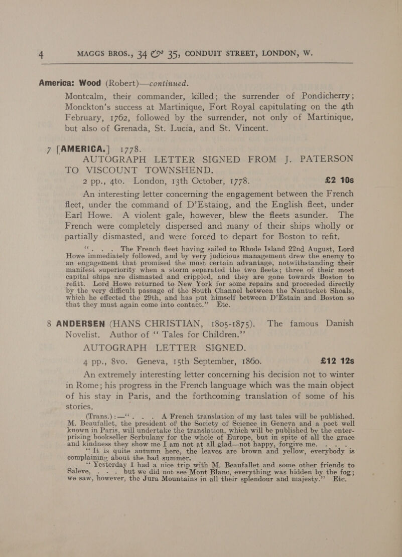  America: Wood (Robert)—continued. Montcalm, their commander, killed; the surrender of Pondicherry ; Monckton’s success at Martinique, Fort Royal capitulating on the 4th February, 1762, followed by the surrender, not only of Martinique, but also of Grenada, St. Lucia, and St. Vincent. 7 [AMERICA.|] 1778. AUTOGRAPH; LETTER ‘SIGNED PROMeyi PATERSON LO: VISCOUNT. TOWNSHEND, 2 pp.;4to!'ondon, 13th October; 1778 £2 10s An interesting letter concerning the engagement between the French fleet, under the command of D’Estaing, and the English fleet, under Earl Howe. A violent gale, however, blew the fleets asunder. The French were completely dispersed and many of their ships wholly or partially dismasted, and were forced to depart for Boston to refit. ‘“¢.. . The French fleet having sailed to Rhode Island 22nd August, Lord Howe immediately followed, and by very judicious management drew the enemy to an engagement that promised the most certain advantage, notwithstanding their manitest superiority when a storm separated the two fleets; three of their most capital ships are dismasted and crippled, and they are gone towards Boston to refitt. Lord Howe returned to New York for some repairs and proceeded directly by the very difficult passage of the South Channel between the Nantucket Shoals, which he effected the 29th, and has put himself between D’Estain and Boston so that they must again come ‘into contact.”’ Ete. 8 ANDERSEN (HANS CHRISTIAN, 1805-1875). The famous Danish Novelist. Author of ‘‘ Tales for Children.”’ AUTOGRAPH WLW TER PSIGNED, 4 pp., 8vo. Geneva, 15th September, 1860. £12 12s An extremely interesting letter concerning his decision not to winter in Rome; his progress in the French language which was the main object of his stay in Paris, and the forthcoming translation of some of his stories. (Trans:) ¢o-8%. . A. French translation of my last tales will be published. M. Beaufallet, the president of the Society of Science in Geneva and a poet well known in Pari is, will undertake the translation, which will be published by the enter- prising bookseller Serbulany for the whole of. Europe, but in spite of all the grace and kindness they show me I am not at all glad—not happy, forgive me. . ‘It is quite autumn here, the leaves are brown and yellow, everybody is complaining Abowe the bad summer. “Yesterday I had a nice trip with M. Beaufallet and some other friends to Saleve, . . . but we did not see Mont Blanc, everything was hidden by the fog ; we saw, however, the Jura Mountains in all their splendour and majesty.’’ Etc.