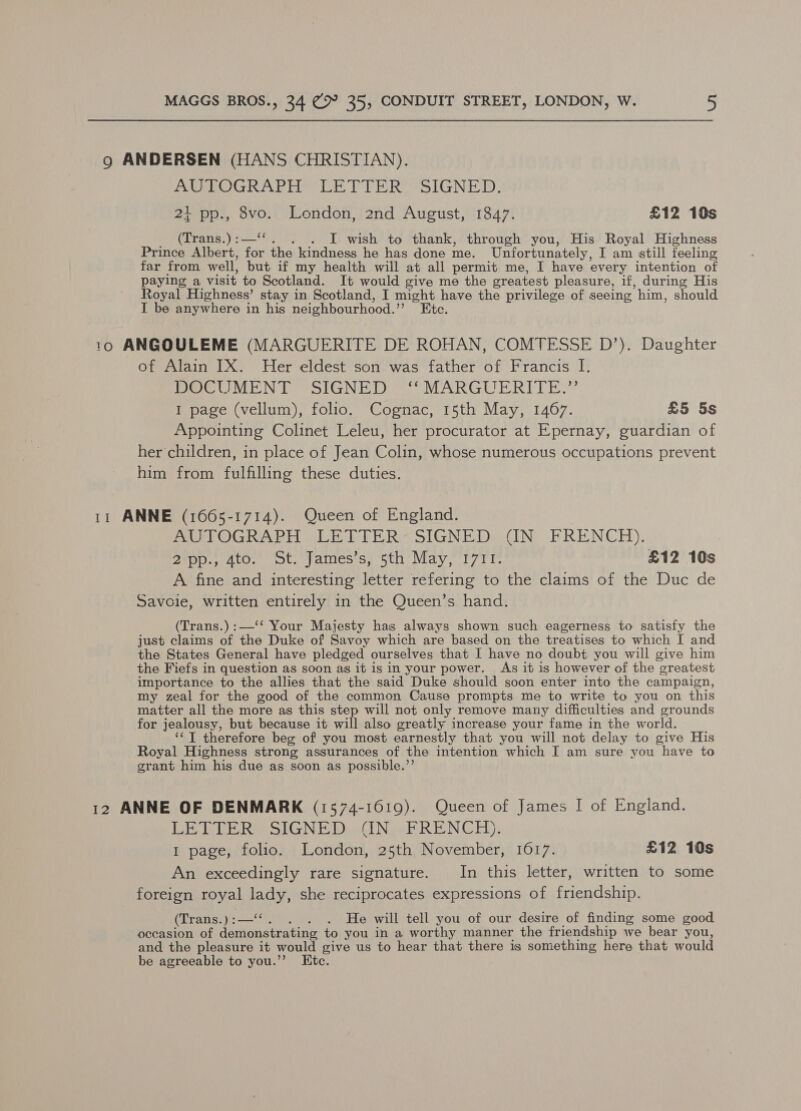9 ANDERSEN (HANS CHRISTIAN). AUTOGRAPH LETTER OSIGNED: 21 pp., 8vo. London, 2nd August, 1847. £12 10s _ (Trans.):—‘‘. . . I wish to thank, through you, His Royal Highness Prince Albert, for the kindness he has done me. Unfortunately, I am still feeling far from well, but if my health will at all permit me, I have every intention of paying a visit to Scotland. It would give me the greatest pleasure, if, during His Royal Highness’ stay in Scotland, I might have the privilege of seeing him, should I be anywhere in his neighbourhood.”’ Etc. 10 ANGOULEME (MARGUERITE DE ROHAN, COMTESSE D’). Daughter of Alain IX. Her eldest son was father of Francis I. DOCUMENT “SIGNED **MARGUERITE.”’ I page (vellum), folio. Cognac, 15th May, 1467. £5 5s Appointing Colinet Leleu, her procurator at Epernay, guardian of her children, in place of Jean Colin, whose numerous occupations prevent him from fulfilling these duties. 11 ANNE (1665-1714). Queen of England. PA IOGWAPH EEE THRO SIGNED itn, BRENCH). Zip. ato, ot. yamesisa sti May. i771 £12 10s A fine and interesting letter refering to the claims of the Duc de Savoie, written entirely in the Queen’s hand. (Trans.) :—‘‘ Your Majesty has always shown such eagerness to satisfy the just claims of the Duke of Savoy which are based on the treatises to which I and the States General have pledged ourselves that I have no doubt you will give him the Fiefs in question as soon as it is in your power. As it is however of the greatest importance to the allies that the said Duke should soon enter into the campaign, my zeal for the good of the common Cause prompts me to write to you on this matter all the more as this step will not only remove many difficulties and grounds for jealousy, but because it will also greatly increase your fame in the world. ‘‘T therefore beg of you most earnestly that you will not delay to give His Royal Highness strong assurances of the intention which I am sure you have to grant him his due as soon as possible.’’ 12 ANNE OF DENMARK (1574-1619). Queen of James I of England. DE TUE Rae SIGN HDA CN REN GEL), I page, folio. London, 25th November, 1617. £12 10s An exceedingly rare signature. In this letter, written to some foreign royal lady, she reciprocates expressions of friendship. (Trans.):—‘‘. . . . He will tell you of our desire of finding some good occasion of demonstrating to you in a worthy manner the friendship we bear you, and the pleasure it would give us to hear that there is something here that would be agreeable to you.”’ Etc.