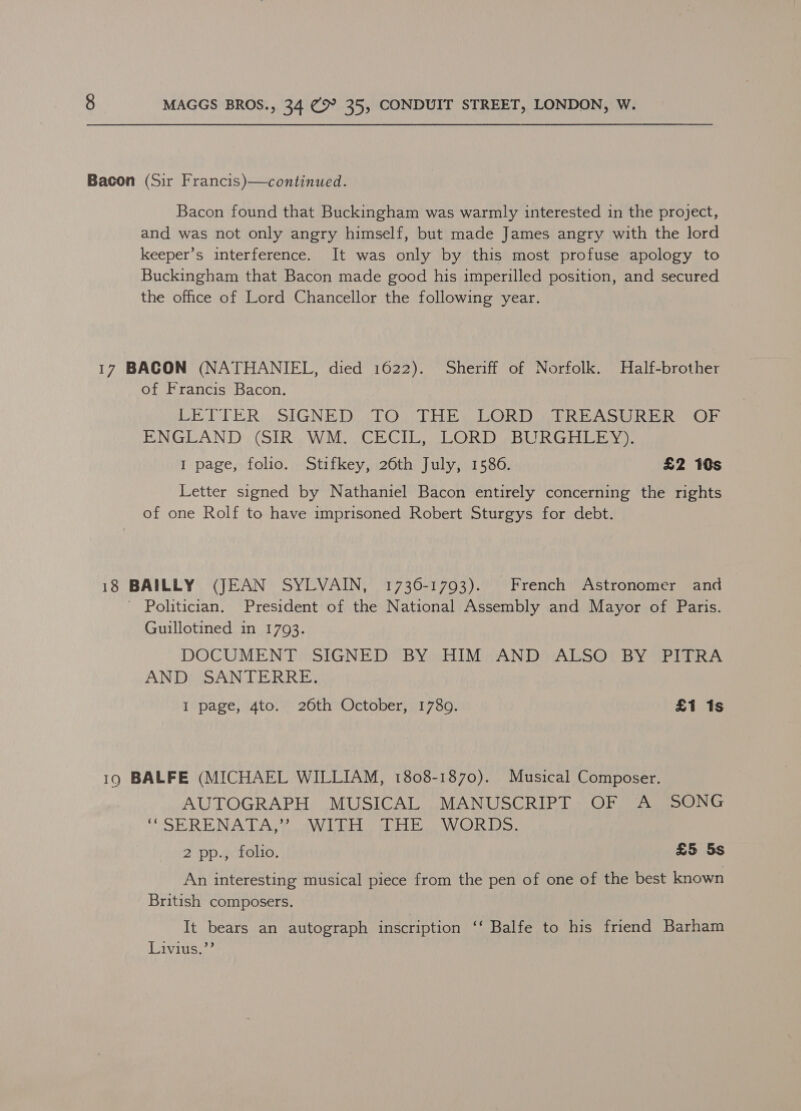 Bacon (Sir Francis)—continued. Bacon found that Buckingham was warmly interested in the project, and was not only angry himself, but made James angry with the lord keeper’s interference. It was only by this most profuse apology to Buckingham that Bacon made good his imperilled position, and secured the office of Lord Chancellor the following year. 17 BACON (NATHANIEL, died 1622). Sheriff of Norfolk. Half-brother of Francis Bacon. LETTER SIGNED OTOn TEE CORD ick eS bi ib nr BINGIEAN DutSTRa WOME CRG Tie CR) ers Cold Peta). I page, folio. Stifkey, 26th July, 1586. £2 10s Letter signed by Nathaniel Bacon entirely concerning the rights of one Rolf to have imprisoned Robert Sturgys for debt. 18 BAILLY (JEAN SYLVAIN, 1736-1793). French Astronomer and - Politician. President of the National Assembly and Mayor of Paris. Guillotined in 1793. DOCUMENT SIGNED BY; HIM (AND ALSO?) BY GPITRA ANDRSAN TERRE, I page, 4to. 26th October, 1780. | £1 1s 19 BALFE (MICHAEL WILLIAM, 1808-1870). Musical Composer. AUTOGRAPH MUSICAL MANUSCRIPT OF A SONG VER BE INACAG 2 OV Ler ebay MG) is 1s) 2 pp. “ctolio. £5 5s An interesting musical piece from the pen of one of the best known British composers. It bears an autograph inscription ‘‘ Balfe to his friend Barham Livius.’’