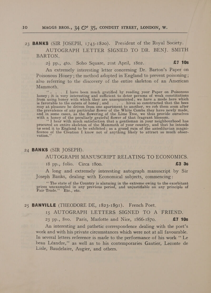 AUTOGRAPH LETTER SIGNED TO DR. BENJ. SMITH BARTON. 24 pp., 4to. Soho Square, 21st April, 1802. £7 10s An extremely interesting letter concerning Dr. Barton’s Paper on Poisonous Honey ; the method adopted in England to prevent poisoning ; also referring to the discovery of the entire skeleton of an American Mammoth. ‘“, , . I have been much gratified by reading your Paper on Poisonous honey ; it is very interesting and sufficient to deter persons of weak constitutions from using; honey with which they are unacquainted; we have a mode here which is favorable to the eaters of honey; and . . . hives so constructed that the bees may at pleasure be driven from one apartment to another, we rob them soon after the prevalence of any particular flower of the White Combs they have newly made, and in some cases, as the flowering of the Lime Tree, we thus provide ourselves with a honey of the peculiarly grateful flower of that fragrant blossom. ‘‘T hear with much satisfaction that a gentleman in your neighbourhood has procured an entire skeleton of the Mammoth of your country, and that he intends ta send it to England to be exhibited; as a grand ruin of the antediluvian magni- pene, e! the Creation I know not of anything likely to attract so much obser- vation. AUTOGRAPH MANUSCRIPT RELATING TO ECONOMICS. 18 pp., folio. Circa 1800. £3 3s A long and extremely interesting autograph manuscript by Sir Joseph Banks, dealing with Economical subjects, commencing : _ «The state of the Country is alarming in the extreme owing to the exorbitant prices unexampled in any previous period, and unjustifiable on any principle of Fair Trade.’’ Etc., etc. 15: AUTOGRAPH LETTERS SIGNED TO A”FRIEND: 23 pp., 8vo. Paris, Marlotte and Nice, 1866-1870. £7 10s An interesting and pathetic correspondence dealing with the poet’s work and with his private circumstances which were not at all favourable. In several letters reference is made to the performance of his work ‘‘ Le beau Léandre,’’ as well as to his contemporaries Gautier, Leconte de Lisle, Baudelaire, Augier, and others.
