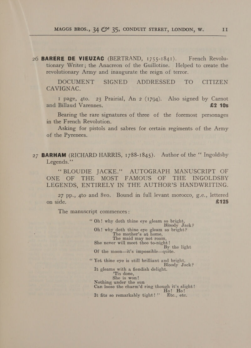 26 BARERE DE VIEUZAG (BERTRAND, 1755-1841). French Revolu- tionary Writer; the Anacreon of the Guillotine. Helped to create the revolutionary Army and inaugurate the reign of terror. PeoeWiiiN Toor olaNviiir PAO h moot EOY? CITIZEN CAVIGNAC. Upace, 4to. 723 Prairial; “An ’2'(17094). Also signed’ by Carnot and Billaud Varennes. £2 19s Bearing the rare signatures of three of the foremost personages in the French Revolution. Asking for pistols and sabres for certain regiments of the Army of the Pyrenees. 27 BARHAM (RICHARD HARRIS, 1788-1845). Author of the ‘‘ Ingoldsby Legends.’’ MpLOUDIE JACKE we AUTOGRAPH MANUSCRIPT OF OM etme nite MOS ier AMOUS? OF m Lik INGOLDSBY LEGENDS, ENTIRELY IN THE AUTHOR’S HANDWRITING. 27 pp., 4to and 8vo. Bound in full levant morocco, g.e., lettered on side. £125 The manuscript commences: ‘Oh! why doth thine eye gleam so bright, Bloody Jack? Oh! why doth thine eye gleam so bright? The mother’s at home, The maid may not roam, She never will meet thee to-night ! By the light Of the moon—it’s impossible—quite. ‘‘ Yet thine eye is still brilliant and bright, Bloody Jack? It gleams with a fiendish delight. *Tis done, She is won! Nothing; under the sun Can loose the charm’d ring though are yen o! o! It fits so remarkably tight!’’ LEtc., etc.