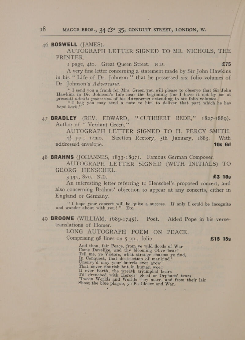 40 BOSWELL (JAMES). | AUTOGRAPH Web dLERSSIGNED TO MReNICHODS) a tir. PRINTER. I page, 4t0..-Great Oueen Street. (ND: £75 A very fine letter concerning a statement made by Sir John Hawkins in his *‘ Life of Dr. Johnson ’’ that he possessed six folio volumes of Dr. Johnson’s Adversaria. ‘‘T send you a frank for Mrs, Green you will please to observe that Sir John Hawkins in Dr. Johnson’s Life near the beginning (for I have it not by me at present) admits possession of his Adversaria extending to six folio volumes. ‘‘T beg you may send a note to him to deliver that part which he has kept back.’ 47 BRADLEY (REV. EDWARD, ‘'‘ CUTHBERT BEDE,” 1827-1880). Author of ‘‘ Verdant Green.’’ AUTOGRAPH LETTER SIGNED 1 Siar RC yess lente 44. pp:, 12mo. Stretton Rectory, 5th January, 1883. § With addressed envelope. 10s 6d 48 BRAHMS (JOHANNES, 1833-1897). Famous German Composer. AU LOGRAPH. LETTER SIGNED (Wil INI ARS) atO GEORG ahi N SGC: 2 DD. ovo.) NLD, £3 10s An interesting letter referring to Henschel’s proposed concert, and also concerning Brahms’ objection to appear at any concerts, either in England or Germany. ‘‘T hope your concert will be quite a success. If only I could be incognito and wander about with you! ’”’ Etc. 49 BROOME (WILLIAM, 1689-1745). Poet. Aided Pope in his verse- translations of Homer. LONG AUTOGRAPH POEM ON PEACE. Comprising 98 lines on 5 pp., folio. £15 15s And thou, fair Peace, from ye wild floods of War Come Dovelike, and thy blooming Olive bear! Tell me, ye Victors, what strange charms ye find, In Conquest, that destruction of mankind ? Unenvy’d may your laurels ever grow That never flourish but in human woe! If ever Earth, the wreath triumphal bears Till drenched with Heroes’ blood or Orphans’ tears ‘Tween Worlds and Worlds they move, and from their lair Shoot the blue plague, ye Pestilence and War.