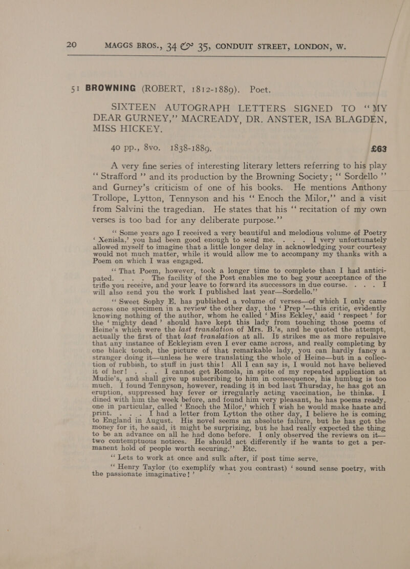  SIXTEEN AUTOGRAPH LETTERS SIGNED TO “MY DEAR GURNEY,’’ MACREADY, DR. ANSTER, ISA BLAGDEN, MISS HICKEY. 40 pp., 8vo. 1838-1889. £63 A very fine series of interesting literary letters referring to his play ‘‘ Strafford ’’ and its production by the Browning Society; ‘‘ Sordello ’’ and Gurney’s criticism of one of his books. He mentions Anthony Trollope, Lytton, Tennyson and his ‘‘ Enoch the Milor,’’ and a visit from Salvini the tragedian. He states that his ‘‘ recitation of my own verses is too bad for any deliberate purpose.’’ ‘‘ Some years ago I received a very beautiful and melodious volume of Poetry ‘ Xenisla,’ you had been good enough to send me. . . . I very unfortunately allowed myself to imagine that a little longer delay in acknowledging your courtesy would not much matter, while it would allow me to accompany my thanks with a Poem on which I was engaged. ‘‘That Poem, however, took a longer time to complete than I had antici- pated ott 2The fey of the Post enables me to beg your acceptance of the trifle you receive, and your leave to forward its successors in due course. mf will also send you the work I published last year—Sordello.”’ ‘¢ Sweet Sophy E. has published a volume of verses—of which I only came across one specimen, in a review the other day, the ‘ Prep ’—this critic, evidently knowing nothing of the author, whom he called ‘ Miss Eckley,’ said ‘ respect’ for the ‘mighty dead’ should have kept this lady from touching those poems of Heine’s which were the last translation of Mrs. B.’s, and he quoted the attempt, actually the first of that last translation at all. It strikes me as more repulsive that any instance of Eckleyism even I ever came across, and really completing by one black touch, the picture of that remarkable lady, you can hardly fancy a stranger doing it—unless he were translating the whole of Heine—but in a collec- tion of rubbish, to stuff in just this! All I can say is, I would not have believed it of her! . . . I cannot get Romola, in spite of my repeated application at Mudie’s, and shall give up subscribing to him in consequence, his humbug is too much, I found Tennyson, however, Jasna it in bed last Thursday, he has got an eruption, suppressed hay fever or irregularly acting vaccination, he thinks. I dined with him the week before, and found him very pleasant, he has poems ready, one in particular, called ‘ Enoch the Milor,’ which I wish he would make haste and print. . . . I had a letter from Lytton the other day, I believe he is coming to England in August. His novel seems an absolute failure, but he has got the money for it, he said, it might be surprizing, but he had really expected the thing to be an advance on all he had done before. I only observed the reviews on it— two contemptuous notices. He should act differently if he wants to get a per- manent hold of people worth securing.’’ Etc. ‘‘ Lets to work at once and sulk after, if post time serve. “Henry Taylor (to exemplify what you contrast) ‘ sound sense poetry, with the passionate imaginative! ’ :