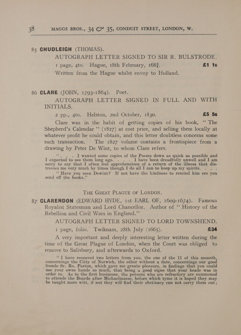  85 CHUDLEIGH (THOMAS). AUTOGRAPH LETTER SIGNED TO mi RAR. BULS TRODE: I page, 4to. Hague, 18th February, 1683. £1 1s Written from the Hague whilst envoy to Holland. 86 GLARE (JOHN, 17093-1864). Poet. | AUTOGRAPH LETTER SIGNED IN FULL AND WITH INDULALS: 2 pp., 4to, Helston, 2nd October, 1330. £5 5s Clare was in the habit of getting copies of his book, ‘‘ The Shepherd’s Calendar ’’ (1827) at cost price, and selling them locally at whatever profit he could obtain, and this letter doubtless concerns some such transaction. The 1827 volume contains a frontispiece from a drawing by Peter De Wint, to whom Clare refers. aw I wanted some copies of the Poems down as quick as possible and I expected to see them long ago. . . . I have been dreadfully unwell and I am sorry to say that I often feel apprehensions of a return of the illness that dis- tresses me very much by times though I do all I can to keep up my spirits. ‘‘ Have you seen Dewint? If not have the kindness to remind him ere you send off the books.’’ THE GREAT PLAGUE OF LONDON. 87 CLARENDON (EDWARD HYDE, ist EARL OF, 1609-1674). Famous Royalist Statesman and Lord Chancellor. Author of ‘‘ History of the Rebellion and Civil Wars in England.”’ AUTOGRAPH LETTER SIGNED TO LORD TOWNSHEND. 1 page, folio. Twiknam, 28th July (1665). £34 A very important and deeply interesting letter written during the time of the Great Plague of London, when the Court was obliged to remove to Salisbury, and afterwards to Oxford. ‘‘T have receaved two letters from you, the one of the 11 of this moneth, concerninge the Citty of Norwich, the other without a date, concerninge our good frende Sr. Ro. Paston, which gave me greate pleasure, in findinge that you could use your owne hande so much, that being a good signe that your heade was in order to. As to the first businesse, the persons who are refractory are summoned to attende the Boarde after Michaelmasse, before which tyme it is hoped they may be taught more witt, if not they will find their obstinacy can not carry them out;