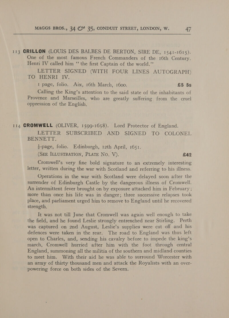113 GRILLON (LOUIS DES BALBES DE BERTON, SIRE DE, 1541-1615). One of the most famous French Commanders of the 16th Century. Henri IV called him ‘‘ the first Captain of the world.’’ LETTER SIGNED (WITH FOUR LINES AUTOGRAPH) EOE NR LV. I page, folio. Aix, 16th March, 1600. £5 5s Calling the King’s attention to the said state of the inhabitants of Provence and Marseilles, who are greatly suffering from the cruel oppression of the English. , 114 CROMWELL (OLIVER, 1599-1658). Lord Protector of England. LETTER SUBSCRIBED AND SIGNED TO COLONEL BENNETT. y-page, folio. Edinburgh, 12th April, 1651. (SEE ILLUSTRATION, PLATE No. V). £42 Cromwell’s very fine bold signature to an extremely interesting letter, written during the war with Scotland and referring to his illness. Operations in the war with Scotland were delayed soon after the surrender of Edinburgh Castle by the dangerous illness of Cromwell. An intermittent fever brought on by exposure attacked him in February ; more than once his life was in danger; three successive relapses took place, and parliament urged him to remove to England until he recovered strength, It was not till June that Cromwell was again well enough to take the field, and he found Leslie strongly entrenched near Stirling. Perth was captured on 2nd August, Leslie’s supplies were cut off and his defences were taken in the rear. The road to England was thus left open to Charles, and, sending his cavalry before to impede the king’s march, Cromwell hurried after him with the foot through central England, summoning all the militia of the southern and midland counties to meet him. With their aid he was able to surround Worcester with an army of thirty thousand men and attack the Royalists with an over- powering force on both sides of the Severn.