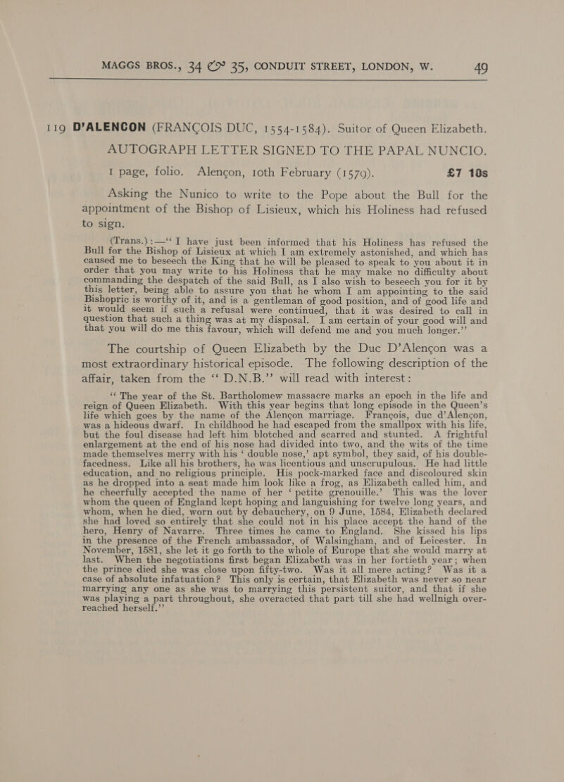  119 DYALENCON (FRANCOIS DUC, 1554-1584). Suitor of Queen Elizabeth. AUTOGRAPH LETTER SIGNED. TO THE PAPAL NUNCIO. I page, folio. Alencon, roth February (1570). £7 10s _ Asking the Nunico to write to the Pope about the Bull for the appointment of the Bishop of Lisieux, which his Holiness had refused to sign. (Trans.) : —“ I have just been informed that his Holiness has refused the Bull for the Bishop of Lisieux at which I am extremely astonished, and which has caused me to beseech the King that he will be pleased to speak to you about it in order that you may write to his Holiness that he may make no difficulty about commanding the despatch of the said Bull, as I also wish to beseech you for it by this letter, being able to assure you that he whom I am appointing to the said Bishopric is worthy of it, and is a gentleman of good position, and of good life and 1t would seem if such a refusal were continued, that it was desired to call in question that such a thing was at my disposal. I am certain of your good will and that you will do me this favour, which will defend me and you much longer.” The courtship of Queen Elizabeth by the Duc D’Alencon was a most extraordinary historical episode. The following description of the affair, taken from the ‘‘ D.N.B.’’ will read with interest : ‘The year of the St. Bartholomew massacre marks an epoch in the life and reign of Queen Elizabeth. With this year begins that long episode in the Queen’s life which goes by the name of the Alencon marriage. Francois, duc d’Alencon, was a hideous dwarf. In childhood he had escaped from the smallpox with his life, but the foul disease had left him blotched and scarred and stunted. A frightful enlargement at the end of his nose had divided into two, and the wits of the time made themselves merry with his ‘ double nose,’ apt symbol, they said, of his double- facedness. Like all his brothers, he was licentious and unscrupulous. He had little education, and no religious principle. His pock-marked face and discoloured skin as he dropped into a seat made him look like a frog, as Elizabeth called him, and he cheerfully accepted the name of her ‘ petite grenouille.’ This was the lover whom the queen of England kept hoping and languishing for twelve long years, and whom, when he died, worn out by debauchery, on 9 June, 1584, Elizabeth declared she had loved so entirely that she could not in his place accept the hand of the hero, Henry of Navarre. Three times he came to England. She kissed his lips in the presence of the French ambassador, of Walsingham, and of Leicester. In November, 1581, she let it go forth to the whole of Europe that she would marry at last. When the negotiations first began Elizabeth was in her fortieth year; when the prince died she was close upon fifty-two. Was it all mere acting? Was it a case of absolute infatuation? This only is certain, that Elizabeth was never so near marrying any one as she was to marrying this persistent suitor, and that if she was playing a part throughout, she overacted that part till she had wellnigh over- reached herself.’’