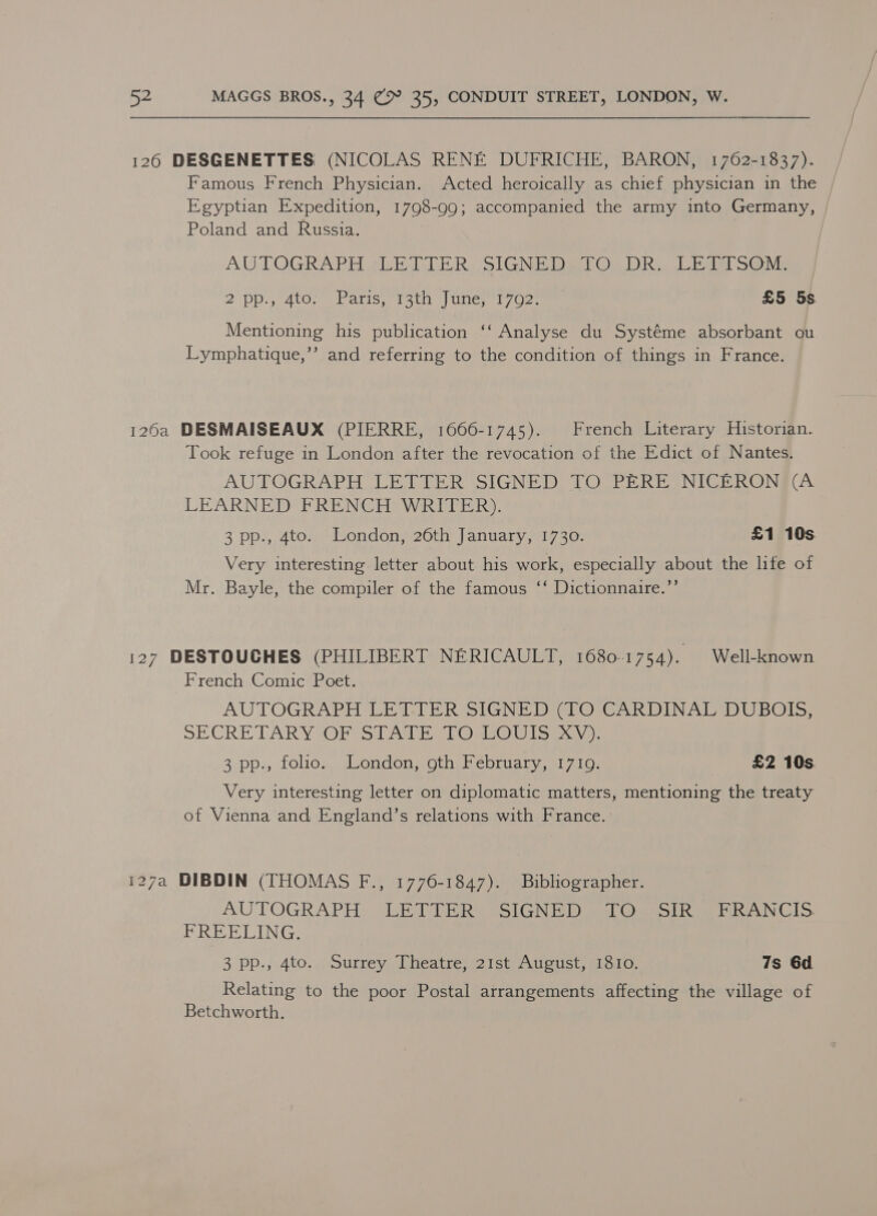 126 DESGENETTES (NICOLAS RENE DUFRICHE, BARON, 1762-1837). Famous French Physician. Acted heroically as chief physician in the Egyptian Expedition, 1798-99; accompanied the army into Germany, Poland and Russia. AUTOGRAPH tUE TTR. SIGNED Oe Re Bate Sa Me 2\Dp oc 4tOn shetiseiacn iponerl 72 £5 5s Mentioning his publication ‘‘ Analyse du Systéme absorbant ou Lymphatique,’’ and referring to the condition of things in France. 126a DESMAISEAUX (PIERRE, 1666-1745). French Literary Historian. Took refuge in London after the revocation of the Edict of Nantes. AUTOGRAPH LETTER SIGNED TO PERE NICERON (A LEARNED FRENCH WRITER). 3 pp., 4to. London, 26th January, 1730. £1 10s Very interesting letter about his work, especially about the life of Mr. Bayle, the compiler of the famous ‘‘ Dictionnaire.’’ 127 DESTOUCHES (PHILIBERT NERICAULT, 1680-1754). Well-known French Comic Poet. AUTOGRAPH LETTER SIGNED (iO CARDINAL DUBOE; SE CRE TARY*OP Si Ate Oss ls): 3 pp., folio. London, oth February, 17109. £2 10s. Very interesting letter on diplomatic matters, mentioning the treaty of Vienna and England’s relations with France. 127a DIBDIN (THOMAS F., 1776-1847). Bibliographer. AUTOGRAPH. JGR ER® SSIGN Ded Ommole Hh Glo. FREELING. 3 pp., 4to. Surrey Theatre, 21st August, 1810. 7s 6d. Relating to the poor Postal arrangements affecting the village of Betchworth.