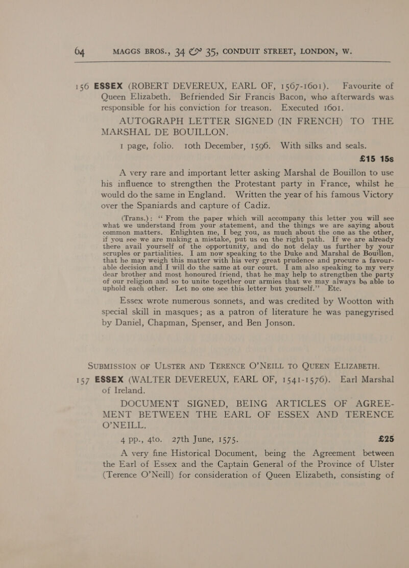  156 ESSEX (ROBERT DEVEREUX, EARL OF, 1567-1601). Favourite of Queen Elizabeth. Befriended Sir Francis Bacon, who afterwards was responsible for his conviction for treason. Executed 1601. AUTOGRAPH VETTER SIGNED CINSRIN Gil) TO ere, MARSHAL DE BOUIuON: 1 page, folio. toth December, 1596. With silks and seals. £15 15s A very rare and important letter asking Marshal de Bouillon to use his influence to strengthen the Protestant party in France, whilst he would do the same in England. Written the year of his famous Victory over the Spaniards and capture of Cadiz. (Trans.): ‘‘ From the paper which will accompany this letter you will see what we understand from your statement, and the things we are saying about common matters. Enlighten me, I beg you, as much about the one as the other, if you see we are making a mistake, put us on the right path. If we are already there avail yourself of the opportunity, and do not delay us further by your scruples or partialities. I am now speaking to the Duke and Marshal de Bouillon, that he may weigh this matter with his very great prudence and procure a favour- able decision and I will do the same at our court. I am also speaking to my very dear brother and most honoured friend, that he may help to strengthen the party of our religion and so to unite together our armies that we may always be able to uphold each other. Let no one see this letter but yourself.’’ Ete. Essex wrote numerous sonnets, and was credited by Wootton with special skill in masques; as a patron of literature he was panegyrised by Daniel, Chapman, Spenser, and Ben Jonson. SUBMISSION OF ULSTER AND TERENCE O’NEILL TO QUEEN ELIZABETH. 157 ESSEX (WALTER DEVEREUX, EARL OF, 1541-1576). Earl Marshal of Ireland. DOCUMENT SIGNED, BEING ARTICLES OF AGREE- MENT BETWEEN RHIOQR ART #@ FehSST Xe) tren NCE Cdn Te LETS AcDD=, 400.2 £2 7 ee cae £25 A very fine Historical Document, being the Agreement between the Earl of Essex and the Captain General of the Province of Ulster (Terence O’Neill) for consideration of Queen Elizabeth, consisting of