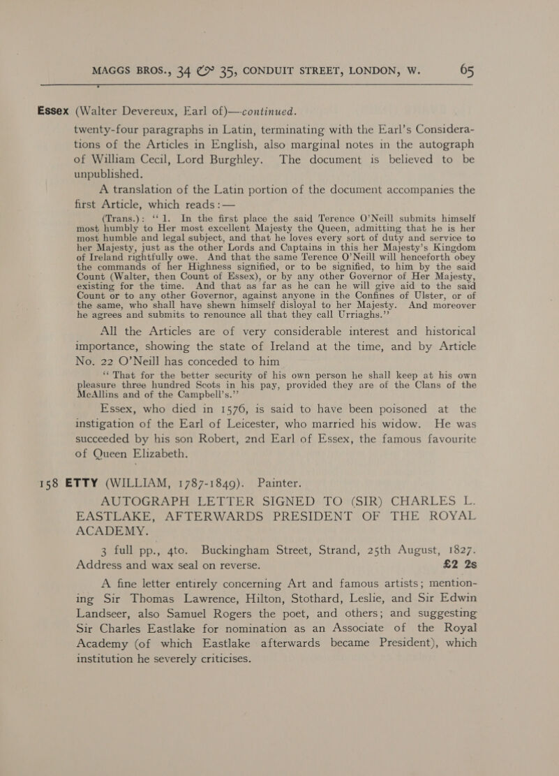 Essex (Walter Devereux, Earl of)—-continued. twenty-four paragraphs in Latin, terminating with the Earl’s Considera- tions of the Articles in English, also marginal notes in the autograph of William Cecil, Lord Burghley. The document is believed to be unpublished. A translation of the Latin portion of the document accompanies the first Article, which reads :— (Trans.): ‘‘1. In the first place the said Terence O’Neill submits himself most humbly to Her most excellent Majesty the Queen, admitting that he is her most humble and legal subject, and that he loves every sort of duty and service to her Majesty, just as the other Lords and Captains in this her Majesty’s Kingdom of Ireland rightfully owe. And that the same Terence O’Neill will henceforth obey the commands of her Highness signified, or to be signified, to him by the said Count (Walter, then Count of Essex), or by any other Governor of Her Majesty, existing for the time. And that as far as he can he will give aid to the said Count or to any other Governor, against anyone in the Confines of Ulster, or of the same, who shall have shewn himself disloyal to her Majesty. And moreover he agrees and submits to renounce all that they call Urriaghs.”’ All the Articles are of very considerable interest and historical importance, showing the state of Ireland at the time, and by Article No. 22 O’Neill has conceded to him “That for the better security of his own person he shall keep at his own pleasure three hundred Scots in his pay, provided they are of the Clans of the McAllins and of the Campbell’s.”’ Essex, who died in 1576, is said to have been poisoned at the instigation of the Earl of Leicester, who married his widow. He was succeeded by his son Robert, 2nd Earl of Essex, the famous favourite of Queen Elizabeth. 188 ETTY (WILLIAM, 1787-1849). Painter. ResOGh vere Re SIGNE Derl OrSiky CHARLES L. PASSO AUER WARDS PRESIDENT QE THE ROYAL ACADEMY. 3 full pp., 4to. Buckingham Street, Strand, 25th August, 1827. Address and wax seal on reverse. £2 2s A fine letter entirely concerning Art and famous artists; mention- ing Sir Thomas Lawrence, Hilton, Stothard, Leslie, and Sir Edwin Landseer, also Samuel Rogers the poet, and others; and suggesting Sir Charles Eastlake for nomination as an Associate of the Royal Academy (of which Eastlake afterwards became President), which institution he severely criticises.