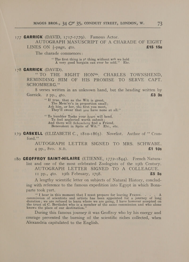 177 GARRICK (DAVID, 1717-1779). Famous Actor. AUTOGRAPH MANUSCRIPT OF A CHARADE OF EIGHT LINES ON $-page, 4to. £15 15s The charade commences: ‘* The first thing is yt thing without wceh we hold A very good bargain can ever be sold.’ Ete. 178 GARRICK (DAVID). epee ee be RIGHT “HON. CHARLES TOWNSHEND, ov DIN GAS OR TIS’ *PROMISEY TO *SERVE* CAPT. SCHOMBERG.’’ 8 verses written in an unknown hand, but the heading written by Garrick. 2 pp., 4to. £3 3s OE true, that as the Wit is great, The Mem’ ry’s in proportion small ; Ask him, or her, the first you meet, They’ ll swear that you have none at all.”’ iro humbler Tasks your heart will ‘bend, To feel neglected worth submit ; And there will Schomberg find a Friend, Benevolent in Spite of Wit.’’ Etc., etc. 179 GASKELL (ELIZABETH C., 1810-1865). Novelist. Author of ‘‘ Cran- ford.”’ ereGho eri eRe SIGNE Do#LO 7) MRS. *SCHWABE: 4 pp., Svor N.D. £1 10s 180 GEOFFROY SAINT-HILAIRE (ETIENNE, 1772-1844). French Natura- list and one of the most celebrated Zoologists of the 19th Century. Pe Gini La Re SIGNED Or As GOLLEAGUE. II pp., 4to. 19th February, 1708. £5 5s A lengthy scientific letter on subjects of Natural History, conclud- ing with reference to the famous expedition into Egypt in which Bona- parte took part. ‘‘T hear in this moment that I must prepare for leaving France. . . A commission of scientists and artists has been appointed for a journey of long duration ; we are refused to learn where we are going, I have however accepted on the trust of C. Bertholet who is a member of the same commission and who alone knows the place of our destination.”’ During this famous journey it was Geoffroy who by his energy and courage prevented the burning of the scientific riches collected, when Alexandria capitulated to the English.