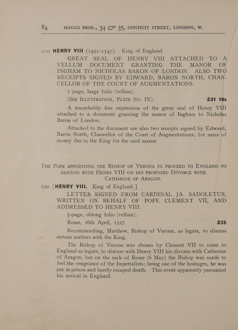 2190 HENRY VIII (1491-1547). King of England. GREAT SEAL OF HENRY VIII ATTACHED TO A/ VELLUM DOCUMENT ~°“GRANTING THE MANOR OK INGHAM TO NICHOLAS BARON OF LONDON. ALSO TWO RECEIPTS SIGNED BY EDIWARD, BARON NORTH, CHAN- CELLOR OF THE COURT OF AUGMENTATIONS. I page, large folio (vellum). (SEE ILLUSTRATION, PLATE No. IX). £31 10s A remarkably fine impression of the great seal of Henry VII attached to a document granting the manor of Ingham to Nicholas Baron of London. Attached to the document are also two receipts signed by Edward, Baron North, Chancellor of the Court of Augmentations, for sums of money due to the King for the said manor. ‘THE POPE APPOINTING THE BISHOP OF VERONA TO PROCEED TO ENGLAND TO DISCUSS WITH HENRY VIII ON HIS PROPOSED DIVORCE WITH CATHARINE OF ARAGON. 220 |HENRY VIII. King of England. | LETTER SIGNED) FROM IGARDINAL At SADOGHE TUS: WRITTEN “ON SBEHALE SOP PPOPESSCUEE MEN TV iia ADDRESSED:-TO HENRY VIII. y-page, oblong folio (vellum). Rome, 16th April i527. £25 Recommending, Matthew, Bishop of Verona, as legate, to discuss certain matters with the King. The Bishop of Verona was chosen by Clement VII to come to England as legate, to discuss with Henry VIII his divorce with Catherine of Aragon, but on the sack of Rome (6 May) the Bishop was made to feel the vengeance of the Imperialists; being one of the hostages, he was put in prison and barely escaped death. This event apparently prevented his arrival in England.