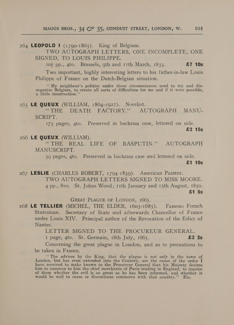 264 LEOPOLD I (17090-1805). King of Belgium. TWO AUTOGRAPH LETTERS, ONE. INCOMPLETE, ONE GMP DIO) POMS PIiileipP er} 104 pp., 4to. Brussels, gth and 11th March, 1833. £7 109s Two important, highly interesting letters to his father-in-law Louis Philippe of France on the Dutch-Belgian situation. ‘“ My neighbour’s politics under these circumstances tend to try and dis- organise Belgium, to create all sorts of difficulties for me and if it were possible, a little insurrection.”’ 265 LE QUEUX (WILLIAM, 1864-1927). Novelist. ela while RAC TORYo are ALL LOGRAPE). MANU. Se Ls 173 pages, 4to. Preserved in buckram case, lettered on side. £2 15s 206 LE QUEUX (WILLIAM). evn AL wal Lhe er RASPURIN = AUTOGRAPH MANUSCRIPT. 59 pages, 4to. Preserved in buckram case and lettered on side. £1 10s 267 LESLIE (CHARLES ROBERT, 1794-1859). American Painter. MWOrAU TOGRAPEREE FrERS SIGNED EO}MISS MOORE. 4pp., 8vo. St. Johns Wood; rith January and 15th August, 1850. £1 5s GREAT PLAGUE OF LONDON, 1665. 268 LE TELLIER (MICHEL, THE ELDER, 1603-1685). Famous French Statesman. Secretary of State and afterwards Chancellor of France under Louis XIV. Principal author of the Revocation of the Edict of Nantes. PE RTE RS SIGNE DS lO Ubon ROGCUREUR: GENERAL, I page, 4to. St. Germain, 18th July, 1665. £2 2s Concerning the great plague in London, and as to precautions to be taken in France. ‘The advices by the King, that the plague is not only in the town of London, but has even extended into the Country, are the cause of the order I have received to make known to the Procureur General that his Majesty desires him to summon to him the chief merchants of Paris trading in England, to inquire of them whether the evil is so great as he has been informed, and whether it would be well to cease or discontinue commerce with that country.’ Ete.