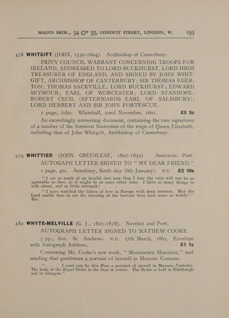 478 WHITGIFT (JOHN, 1530-1604). Archbishop of Canterbury. PRIVY COUNCIL WARRANT CONCERNING TROOPS FOR IRELAND, ADDRESSED TO LORD BUCKHURST,-LORD HIGH TREASURER OF ENGLAND, AND SIGNED BY JOHN WHIT- Seek Cl hioHOPOr CANTERBURY; SIR THOMAS EGER- LON LHOMAS SACKVILLE; LORD, BUCKHURST; EDWARD Sea Uh ARE Ore WORCK SOLDER (LORDASTANHOPE ; PO Deere GEG Cyl bE RWARDS FARE OF, SALISBURY); PORDIOER BERT AND SIR: JOHN sFORTESCUE. I page, folio. Whitehall, 22nd November, 1601. £5 5s An exceedingly interesting document, containing the rare signatures of a number of the foremost Statesmen of the reign of Queen Elizabeth, including that of John Whitgift, Archbishop of Canterbury. 479 WHITTIER (JOHN GREENLEAF, 1807-1892). American Poet. PUP Ae ir heeIGNED LOWS MY, DE ARAR RIDIN DA I page, 4to. Amesbury, Sixth day (6th January). N.Y. £2 10s ‘‘T am so much of an invalid just now that I fear thy visit will not be as agreeable to thee, as it might be at some other time. I have so many things to talk about, and so little strength ! 3 ‘“T have watched thy labors of love in, Europe with deep interest. May the oe enable thee to see the ripening of the harvest thou hast sown so widely! ”’ ite. 480 WHYTE-MELVILLE (G. J., 1821-1878). Novelist and Poet. AUTOGRAPH LETTER SIGNED TO MATHEW COOKE. 25 Dpesmovaetm ote Andrews. ‘NDI orth March, 1863. Envelope with Autograph Address. £1 1s Concerning Mr. Cooke’s new work, ‘‘ Monumenta Masonica,’’ and sending that gentleman a portrait of himself in Masonic Costume. cH . I send you by this Post a portrait of myself in Masonic Costume. The body of the Royal Order is the Star in centre. The Order is held in Edinburgh not in Glasgow.”’