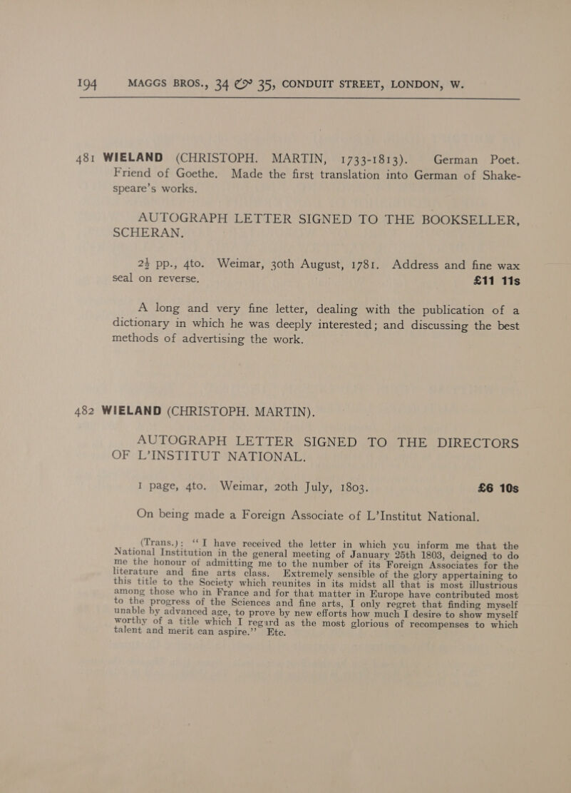  481 WIELAND (CHRISTOPH. MARTIN, 1733-1813). German Poet. Friend of Goethe. Made the first translation into German of Shake- speare’s works. AUTOGRAPH LETTER SIGNED TO THE BOOKSELLER; SCHERAN. 24 pp., 4to. Weimar, 30th August, 1781. Address and fine wax seal on reverse. £11 11s A long and very fine letter, dealing with the publication of a dictionary in which he was deeply interested; and discussing the best methods of advertising the work. 482 WIELAND (CHRISTOPH. MARTIN). AUTOGRAPH LETTER SIGNED TO THE DIRECTORS OF L’INSTITUT NATIONAL. I page, 4to. Weimar, 20th July, 1803. £6 10s On being made a Foreign Associate of L’Institut National. (Trans.): ‘‘I have received the letter in which you inform me that the National Institution in the general meeting of January 25th 1803, deigned to do me the honour of admitting me to the number of its Foreign Associates for the literature and fine arts class. Extremely sensible of the glory appertaining to this title to the Society which reunites in its midst all that is most illustrious among those who in France and for that matter in Europe have contributed most to the progress of the Sciences and fine arts, I only regret that finding myself unable by advanced age, to prove by new efforts how much I desire to show myself worthy of a title which I regard as the most glorious of recompenses to which talent and merit can aspire.’’ Etc.