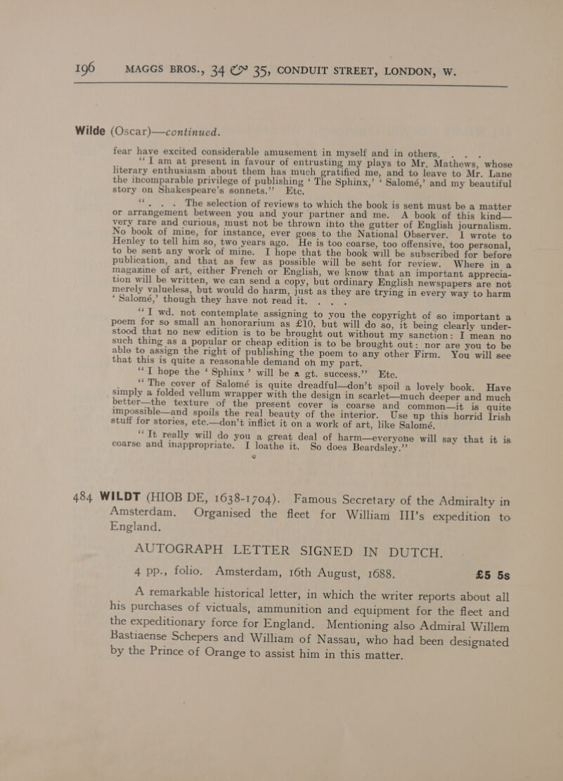  Wilde (Oscar)—continuced. fear have excited considerable amusement in myself and in others. ; ‘“T am at present in favour of entrusting my plays to Mr. Mathews, whose literary enthusiasm about them has much gratified me, and to leave to Mr. Lane the incomparable privilege of publishing ‘ The Sphinx,’ ‘ Salomé,’ and my beautiful story on Shakespeare’s sonnets.’’ Etc. bys The selection of reviews to which the book is sent must be a matter or arrangement between you and your partner and me. A book of this kind— very rare and curious, must not be thrown into the gutter of English journalism. No book of mine, for instance, ever goes to the National Observer. I wrote to Henley to tell him so, two years ago. He is too coarse, too offensive, too personal, to be sent any work of mine. I hope that the book will be subscribed for before publication, and that as few as possible will be sent for review. Where in a magazine of art, either French or English, we know that an important apprecia- tion will be written, we can send a copy, but ordinary English newspapers are not merely valueless, but would do harm, just as they are trying in every way to harm ‘ Salomé,’ though they have not read it. E “I wd. not contemplate assigning to you the copyright of so important a poem for so small an honorarium as £10, but will do so, it being clearly under- stood that no new edition is to be brought out without my sanction: I mean no such thing as a popular or cheap edition is to be brought out: nor are you to be able to assign the right of publishing the poem to any other Firm. You will see that this is quite a reasonable demand on my part. ‘“T hope the ‘ Sphinx’ will be a gt. success.”’ Kte. “The cover of Salomé is quite dreadful—don’t spoil a lovely book. Have simply a folded vellum wrapper with the design in scarlet-—much deeper and much better—the texture of the present cover is coarse and common—it is quite impossible—and spoils the real beauty of the interior. Use up this horrid Irish stuff for stories, etc.—don’t inflict it on a work of art, like Salomé. “Tt really will do you a great deal of harm—everyone will say that it is coarse and inappropriate. I loathe it. So does Beardsley.’’ e 484 WILDT (HIOB DE, 1638-1704). Famous Secretary of the Admiralty in Amsterdam. Organised the fleet for William TIII’s expedition to England. AUTOGRAPH LETTER SIGNED IN DUTCH. 4 pp., folio. Amsterdam, 16th August, 1688. £5 5s A remarkable historical letter, in which the writer reports about all his purchases of victuals, ammunition and equipment for the fleet and the expeditionary force for England. Mentioning also Admiral Willem Bastiaense Schepers and William of N assau, who had been designated by the Prince of Orange to assist him in this matter.
